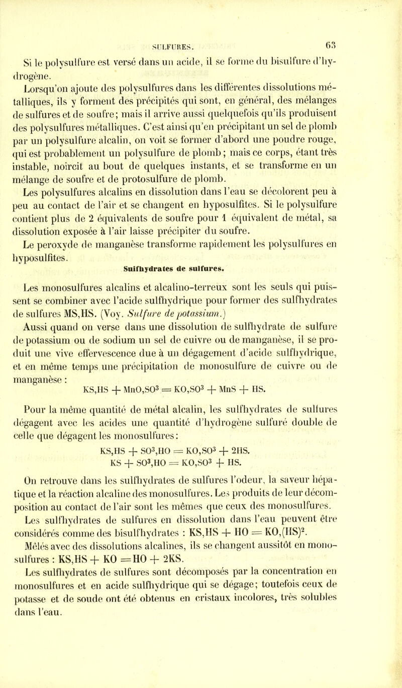 Si le polysulfure est versé dans un acide, il se forme du bisulfure d’hy- drogène. Lorsqu’on ajoute des polysulfures dans les différentes dissolutions mé- talliques, ils y forment des précipités qui sont, en général, des mélanges de sulfures et de soufre; mais il arrive aussi quelquefois qu’ils produisent des polysulfures métalliques. C’est ainsi qu’en précipitant un sel de plomb par un polysulfure alcalin, on voit se former d’abord une poudre rouge, qui est probablement un polysulfure de plomb ; mais ce corps, étant très instable, noircit au bout de quelques instants, et se transforme en un mélange de soufre et de protosulfure de plomb. Les polysulfures alcalins en dissolution dans l’eau se décolorent peu à peu au contact de l’air et se changent en hyposulfites. Si le polysulfure contient plus de 2 équivalents de soufre pour 1 équivalent de métal, sa dissolution exposée à l’air laisse précipiter du soufre. Le peroxyde de manganèse transforme rapidement les polysulfures en hyposulfites. Suif hydrates de sulfures. Les monosulfures alcalins et alcalino-terreux sont les seuls qui puis- sent se combiner avec l’acide sulfhydrique pour former des sulfhydrates de sulfures MS,HS. (Voy. Sulfure de potassium.) Aussi quand on verse dans une dissolution de sulfhydrate de sulfure de potassium ou de sodium un sel de cuivre ou de manganèse, il se pro- duit une vive effervescence due à un dégagement d’acide sulfhydrique, et en même temps une précipitation de monosulfure de cuivre ou de manganèse : KS,I1S -f MnO,S03 = K0,S03 + MnS -f HS. Pour la même quantité de métal alcalin, les sulfhydrates de sulfures dégagent avec les acides une quantité d’hydrogène sulfuré double de celle que dégagent les monosulfures: KS,HS -f S03,HQ = K0,S03 + 2HS. KS + S03,H0 = K0,S03 -f- HS. On retrouve dans les sulfhydrates de sulfures l’odeur, la saveur hépa- tique et la réaction alcaline des monosulfures. Les produits de leur décom- position au contact de l’air sont les mêmes que ceux des monosulfures. Les sulfhydrates de sulfures en dissolution dans l’eau peuvent être considérés comme des bisulfhydrates : KS,HS 4- HO = KO,(HS)2. Mêlés avec des dissolutions alcalines, ils se changent aussitôt en mono- sulfures : KS,HS -j- KO =H0 4- 2KS. Les sulfhydrates de sulfures sont décomposés par la concentration eu monosulfures et en acide sulfhydrique qui se dégage ; toutefois ceux de potasse et de soude ont été obtenus en cristaux incolores, très solubles dans l’eau.