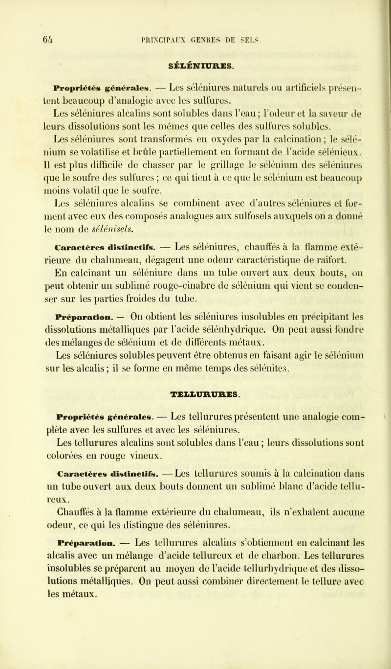 SÉXiÉNTURES. Propriétés générales. — Les séléniures naturels ou artificiels présen- tent beaucoup d’analogie avec les sulfures. Les séléniures alcalins sont solubles dans l’eau; l’odeur et la saveur de leurs dissolutions sont les mêmes que celles des sulfures solubles. Les séléniures sont transformés en oxydes par la calcination ; le sélé- nium se volatilise et brûle partiellement en formant de l’acide sélénieux. Il est plus difficile de chasser par le grillage le sélénium des séléniures que le soufre des sulfures ; ce qui tient à ce que le sélénium est beaucoup moins volatil que le soufre. Les séléniures alcalins se combinent avec d’autres séléniures et for- ment avec eux des composés analogues aux sulfosels auxquels on a donné le nom de sélénisels. Caractères distinctifs. — Les séléniures, chauffés à la flamme exté- rieure du chalumeau, dégagent une odeur caractéristique de raifort. En calcinant un séléniure dans un tube ouvert aux deux bouts, on peut obtenir un sublimé rouge-cinabre de sélénium qui vient se conden- ser sur les parties froides du tube. Préparation. — On obtient les séléniures insolubles en précipitant les dissolutions métalliques par l’acide sélénhydrique. On peut aussi fondre des mélanges de sélénium et de différents métaux. Les séléniures solubles peuvent être obtenus en faisant agir le sélénium sur les alcalis ; il se forme en même temps des sélénites. TELLURURES. Propriétés générales. — Les tellurures présentent une analogie com- plète avec les sulfures et avec les séléniures. Les tellurures alcalins sont solubles dans l’eau ; leurs dissolutions sont colorées en rouge vineux. Caractères distinctifs. — Les tellurures soumis à la calcination dans un tube ouvert aux deux bouts donnent un sublimé blanc d’acide tellu- reux. Chauffés à la flamme extérieure du chalumeau, ils n’exhalent aucune odeur, ce qui les distingue des séléniures. Préparation. — Les tellurures alcalins s’obtiennent en calcinant les alcalis avec un mélange d’acide tellureux et de charbon. Les tellurures insolubles se préparent au moyen de l’acide tellurhydrique et des disso- lutions métalliques. On peut aussi combiner directement le tellure avec les métaux.