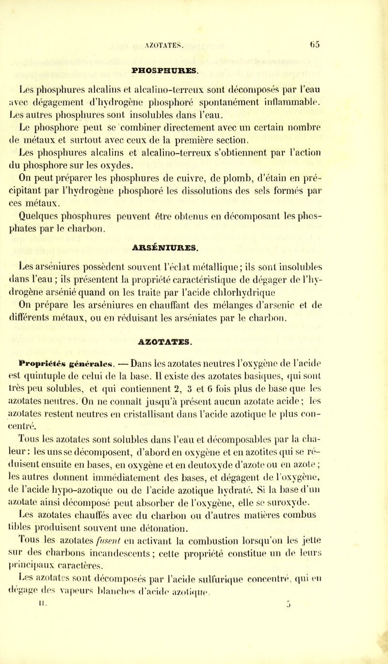 AZOTATES. f>5 FHOSPHURES. Les phosphures alcalins et alcali no-terreux sont décomposés par l’eau avec dégagement d’hydrogène phosphoré spontanément inflammable. Les autres phosphures sont insolubles dans l’eau. Le phosphore peut se combiner directement avec un certain nombre de métaux et surtout avec ceux de la première section. Les phosphures alcalins et alcalino-terreux s’obtiennent par l’action du phosphore sur les oxydes. On peut préparer les phosphures de cuivre, de plomb, d’étain en pré- cipitant par l’hydrogène phosphoré les dissolutions des sels formés par ces métaux. Quelques phosphures peuvent être obtenus en décomposant les phos- phates par le charbon. ÂRSÉNIÜRES. Les arséniures possèdent souvent l’éclat métallique; ils sont insolubles dans l’eau ; ils présentent la propriété caractéristique de dégager de l’hy- drogène arsénié quand on les traite par l’acide chlorhydrique On prépare les arséniures en chauffant des mélanges d’arsenic et de différents métaux, ou en réduisant les arséniates par le charbon. AZOTATES. Propriétés générales. — Dans les azotates neutres l’oxygène de l’acide est quintuple de celui de la base. Il existe des azotates basiques, qui sont très peu solubles, et qui contiennent 2, 3 et 6 fois plus de base que les azotates neutres. On ne connaît jusqu’à présent aucun azotate acide; les azotates restent neutres en cristallisant dans l’acide azotique le plus con- centré. Tous les azotates sont solubles dans l’eau et décomposables par la cha- leur : les uns se décomposent, d’abord en oxygène et en azotites qui se ré- duisent ensuite en bases, en oxygène et en deutoxyde d’azote ou en azote ; les autres donnent immédiatement des bases, et dégagent de l’oxygène, de l’acide hypo-azotique ou de l’acide azotique hydraté. Si la base d’un azotate ainsi décomposé peut absorber de l’oxygène, elle se suroxyde. Les azotates chauffés avec du charbon ou d’autres matières combus tildes produisent souvent une détonation. Tous les azotates fusent en activant la combustion lorsqu’on les jette sur des charbons incandescents ; cette propriété constitue un de leurs I »rin cipaux caractères. Les azotates sont décomposés par l’acide sulfurique concentré, qui en dégage des vapeurs blanches d’acide azotique,