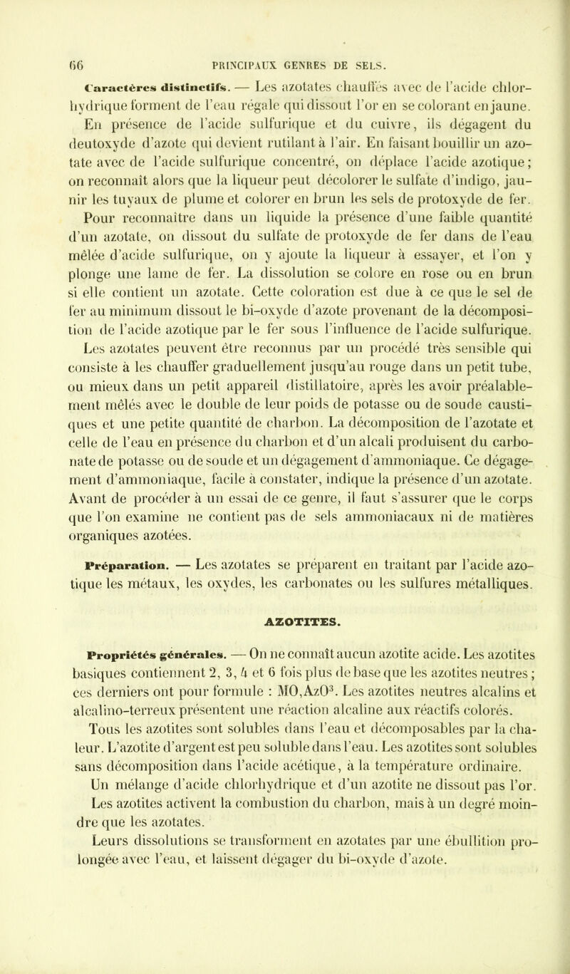 Caractères distinctifs. — Les azotates chauffes avec de l’acide chlor- hydrique forment de l’eau régale qui dissout l’or en se colorant en jaune. En présence de l’acide sulfurique et du cuivre, ils dégagent du deutoxyde d’azote qui devient rutilant à l’air. En faisant bouillir un azo- tate avec de l’acide sulfurique concentré, on déplace l’acide azotique ; on reconnaît alors que la liqueur peut décolorer le sulfate d’indigo, jau- nir les tuyaux de plume et colorer en brun les sels de protoxyde de fer. Pour reconnaître dans un liquide la présence d’une faible quantité d’un azotate, on dissout du sulfate de protoxyde de fer dans de l’eau mêlée d’acide sulfurique, on y ajoute la liqueur à essayer, et l’on y plonge une lame de fer. La dissolution se colore en rose ou en brun si elle contient un azotate. Cette coloration est due à ce que le sel de fer au minimum dissout le bi-oxyde d’azote provenant de la décomposi- tion de l’acide azotique par le fer sous l’influence de l’acide sulfurique. Les azotates peuvent être reconnus par un procédé très sensible qui consiste à les chauffer graduellement jusqu’au rouge dans un petit tube, ou mieux dans un petit appareil distillatoire, après les avoir préalable- ment mêlés avec le double de leur poids de potasse ou de soude causti- ques et une petite quantité de charbon. La décomposition de l’azotate et celle de l’eau en présence du charbon et d’un alcali produisent du carbo- nate de potasse ou de soude et un dégagement d'ammoniaque. Ce dégage- ment d’ammoniaque, facile à constater, indique la présence d’un azotate. Avant de procéder à un essai de ce genre, il faut s’assurer que le corps que l’on examine ne contient pas de sels ammoniacaux ni de matières organiques azotées. Préparation. — Les azotates se préparent en traitant par l’acide azo- tique les métaux, les oxydes, les carbonates ou les sulfures métalliques. AZOTITES. Propriétés générales. — On ne connaît aucun azotite acide. Les azotites basiques contiennent 2, 3, l\ et 6 fois plus de base que les azotites neutres ; ces derniers ont pour formule : M0,Az03. Les azotites neutres alcalins et alcalino-terreux présentent une réaction alcaline aux réactifs colorés. Tous les azotites sont solubles dans l’eau et décomposables par la cha- leur. L’azotite d’argent est peu soluble dans l’eau. Les azotites sont solubles sans décomposition dans l’acide acétique, à la température ordinaire. Un mélange d’acide chlorhydrique et d’un azotite ne dissout pas l’or. Les azotites activent la combustion du charbon, mais à un degré moin- dre que les azotates. Leurs dissolutions se transforment en azotates par une ébullition pro- longée avec l’eau, et laissent dégager du bi-oxyde d’azote.