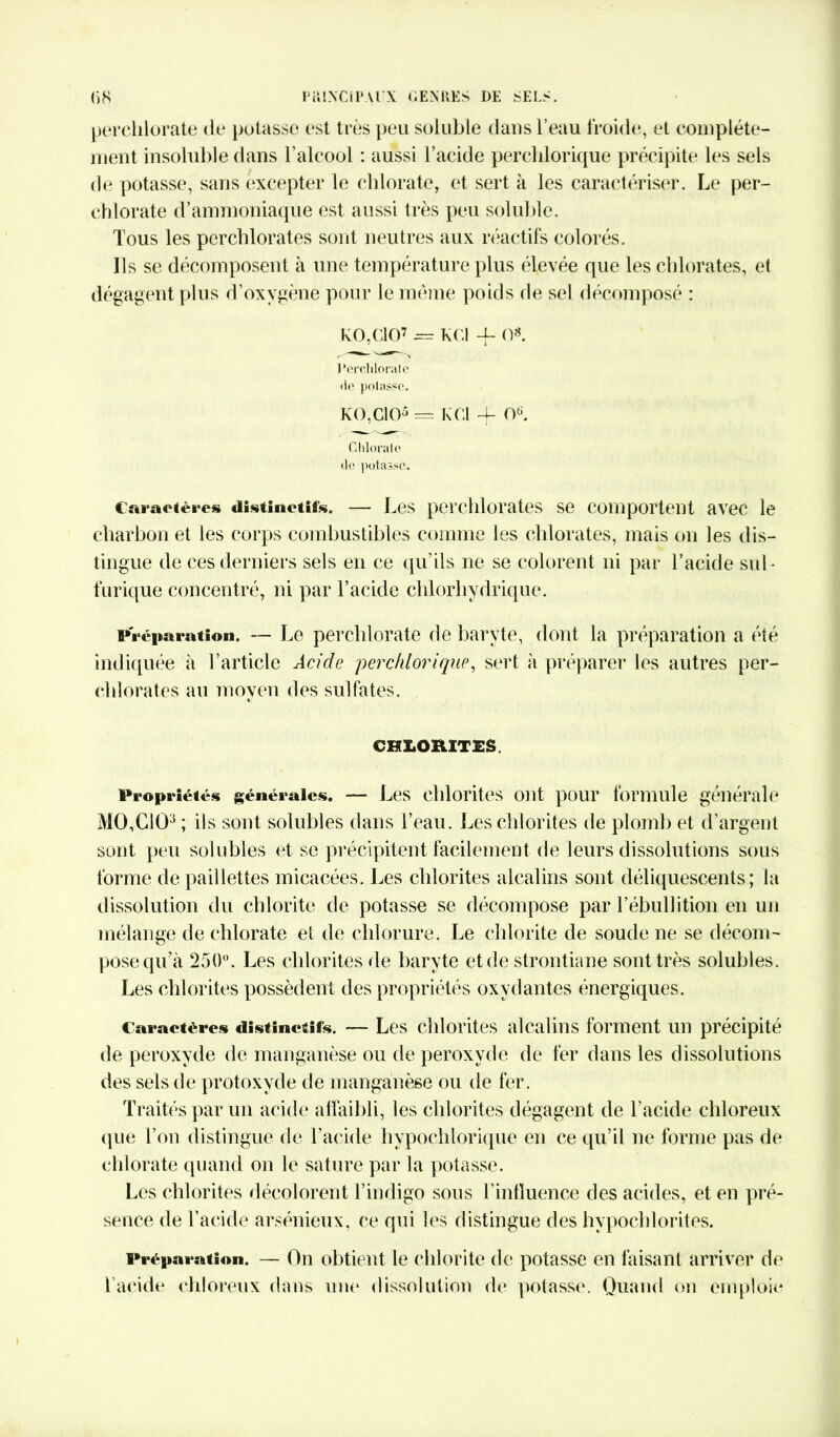perchlorate de potasse est très peu soluble dans l’eau froide, et complète- ment insoluble dans l'alcool : aussi l’acide perchlorique précipite les sels de potasse, sans excepter le chlorate, et sert à les caractériser. Le per- chlorate d’ammoniaque est aussi très peu soluble. Tous les perchlorates sont neutres aux réactifs colorés. Ils se décomposent à une température plus élevée que les chlorates, et dégagent plus d’oxygène pour le meme poids de sel décomposé : ko,CIO7 = K Cl -f O*. Perchlorate de potasse. KO,CIO5 = KCl -f Oü. Chlorate de potasse. Caractère» distinctifs. — Les perchlorates se comportent avec le charbon et les corps combustibles comme les chlorates, mais on les dis- tingue de ces derniers sels en ce qu’ils ne se colorent ni par l’acide sul- furique concentré, ni par l’acide chlorhydrique. Préparation. — Le perchlorate de baryte, dont la préparation a été indiquée à l’article Acide perchlorique, sert à préparer les autres per- chlorates au moyen des sulfates. CHX.OHITSS. Propriétés générales. — Les chlorites ont pour formule générale MO,CIO3 ; ils sont solubles dans l’eau. Les chlorites de plomb et d’argent sont peu solubles et se précipitent facilement de leurs dissolutions sous forme de paillettes micacées. Les chlorites alcalins sont déliquescents; la dissolution du chlorite de potasse se décompose par l’ébullition en un mélange de chlorate et de chlorure. Le chlorite de soude ne se décom- pose qu’à 250°. Les chlorites de baryte et de strontiane sont très solubles. Les chlorites possèdent des propriétés oxydantes énergiques. Caractères distinctifs. — Les chlorites alcalins forment un précipité de peroxyde de manganèse ou de peroxyde de fer dans les dissolutions des sels de protoxyde de manganèse ou de fer. Traités par un acide affaibli, les chlorites dégagent de l’acide chloreux que l’on distingue de l’acide hypoçhlorique en ce qu’il ne forme pas de chlorate quand on le sature par la potasse. Les chlorites décolorent l’indigo sous l'influence des acides, et en pré- sence de l’acide arsénieux, ce qui les distingue des hvpochlorites. Préparation. — On obtient le chlorite de potasse en faisant arriver de l’acide chloreux dans une dissolution de potasse. Quand on emploie