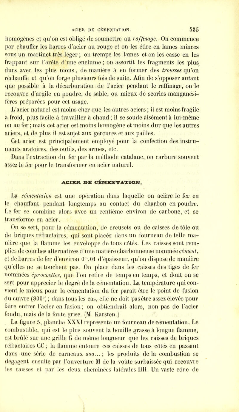 homogènes et qu’on est obligé de soumettre au raffinage. On commence par chauffer les barres d’acier au rouge et on les étire en lames minces sous un martinet très léger ; on trempe les lames et on les casse en les frappant sur l’arête d’une enclume ; on assortit les fragments les plus durs avec les plus mous, de manière à en former des trousses qu’on réchauffe et qu’on forge plusieurs fois de suite. Afin de s’opposer autant que possible à la décarburation de l’acier pendant le raffinage, on le recouvre d’argile en poudre, de sable, ou mieux de scories manganési- fères préparées pour cet usage. L’acier naturel est moins cher que les autres aciers ; il est moins fragile à froid, plus facile à travailler à chaud; il se soude aisément à lui-même ou au fer ; mais cet acier est moins homogène et moins dur que les autres aciers, et de plus il est sujet aux gerçures et aux pailles. Cet acier est principalement employé pour la confection des instru- ments aratoires, des outils, des armes, etc. Dans l’extraction du fer par la méthode catalane, on carbure souvent assez le fer pour le transformer en acier naturel. ACIER Ï>E CÉMENTATION. La cémentation est une opération dans laquelle on acière le fer en le chauffant pendant longtemps au contact du charbon en poudre. Le fer se combine alors avec un centième environ de carbone, et se transforme en acier. On se sert, pour la cémentation, de creusets ou de caisses de tôle ou de briques réfractaires, qui sont placés dans un fourneau de telle ma- nière que la flamme les enveloppe de tous côtés. Les caisses sont rem- plies découches alternatives d’une matière charbonneuse nommée cément, et de barres de fer d’environ ()ni,01 d’épaisseur, qu’on dispose de manière qu’elles ne se touchent pas. On place dans les caisses des tiges de fer nommées éprouvettes, que l’on retire de temps en temps, et dont on se sert pour apprécier le degré de la cémentation. La température qui con- vient le mieux pour la cémentation du fer paraît être le point de fusion du cuivre (800°) ; dans tous les cas, elle ne doit pas être assez élevée pour faire entrer l’acier en fusion; on obtiendrait alors, non pas de l’acier fondu, mais de la fonte grise. (M. Karsten.) La figure 5, planche XXXÏ représente un fourneau de cémentation. Le combustible, qui est le plus souvent la houille grasse à longue flamme, est brûlé sur une grille G de même longueur que les caisses de briques réfractaires CC ; la flamme entoure ces caisses de tous côtés en passant dans une série de carneaux aaa...\ les produits delà combustion se dégagent ensuite par l’ouverture M de la voûte surbaissée qui recouvre les caisses et par les deux cheminées latérales HH. Un vaste cône de