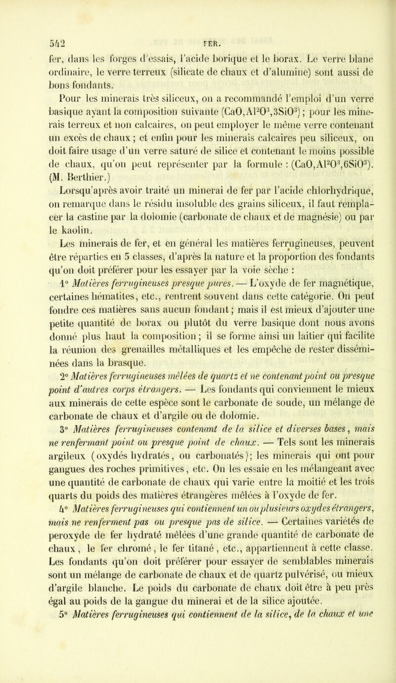 fer, dans les forges d'essais, l’acide borique et le borax. Le verre blanc ordinaire, le verre terreux (silicate de chaux et d’alumine) sont aussi de bons fondants. Pour les minerais très siliceux, on a recommandé l’emploi d’un verre basique ayant la composition suivante (Ca0,Al2Q3,3Si03) ; pour les mine- rais terreux et non calcaires, on peut employer le même verre contenant un excès de chaux ; et enfin pour les minerais calcaires peu siliceux, on doit faire usage d’un verre saturé de silice et contenant le moins possible de chaux, qu’on peut représenter par la formule : (Ca0,Al203,6Si03). (M. Berthier.) Lorsqu’après avoir traité un minerai de fer par l’acide chlorhydrique, on remarque dans le résidu insoluble des grains siliceux, il faut rempla- cer la castine par la dolomie (carbonate de chaux et de magnésie) ou par le kaolin. Les minerais de fer, et en général les matières ferrugineuses, peuvent être réparties en 5 classes, d’après la nature et la proportion des fondants qu’on doit préférer pour les essayer par la voie sèche : 1° Matières ferrugineuses presque pures. — L’oxyde de fer magnétique, certaines hématites, etc., rentrent souvent dans cette catégorie. On peut fondre ces matières sans aucun fondant; mais il est mieux d’ajouter une petite quantité de borax ou plutôt du verre basique dont nous avons donné plus haut la composition ; il se forme ainsi un laitier qui facilite la réunion des grenailles métalliques et les empêche de rester dissémi- nées dans la brasque. 2° Matières ferrugineuses mêlées de quartz et ne contenant point ou presque point d3outres corps étrangers. — Les fondants qui conviennent le mieux aux minerais de cette espèce sont le carbonate de soude, un mélange de carbonate de chaux et d’argile ou de dolomie. 3° Matières ferrugineuses contenant de la silice et diverses hases, mais ne renfermant point ou presque point de chaux. — Tels sont les minerais argileux ( oxydés hydratés, ou carbonatés ) ; les minerais qui ont pour gangues des roches primitives, etc. On les essaie en les mélangeant avec une quantité de carbonate de chaux qui varie entre la moitié et les trois quarts du poids des matières étrangères mêlées à l’oxyde de fer. 4° Matières ferrugineuses qui contiennent un ou plusieurs oxydes étrangers, mais ne renferment pas ou presque pas de silice. — Certaines variétés de peroxyde de fer hydraté mêlées d’une grande quantité de carbonate de chaux , le fer chromé , le fer titané , etc., appartiennent à cette classe. Les fondants qu’on doit préférer pour essayer de semblables minerais sont un mélange de carbonate de chaux et de quartz pulvérisé, ou mieux d’argile blanche. Le poids du carbonate de chaux doit être à peu près égal au poids de la gangue du minerai et de la silice ajoutée. 5° Matières ferrugineuses qui contiennent de la silice, de la chaux et une