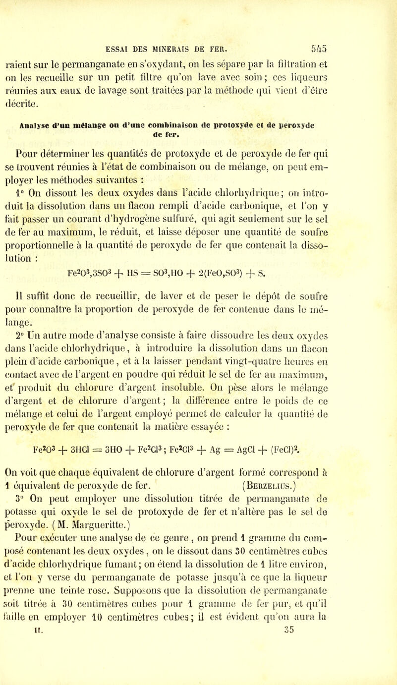 raient sur le permanganate en s’oxydant, on les sépare par la filtration et on les recueille sur un petit filtre qu’on lave avec soin ; ces liqueurs réunies aux eaux de lavage sont traitées par la méthode qui vient d’être décrite. Analyse d’un mélange ou d’une combinaison de proîoxyde et de peroxyde de fer. Pour déterminer les quantités de protoxyde et de peroxyde de fer qui se trouvent réunies à l’état de combinaison ou de mélange, on peut em- ployer les méthodes suivantes : 1° On dissout les deux oxydes dans l’acide chlorhydrique; on intro- duit la dissolution dans un flacon rempli d’acide carbonique, et l’on y fait passer un courant d’hydrogène sulfuré, qui agit seulement sur le sel de fer au maximum, le réduit, et laisse déposer une quantité de soufre proportionnelle à la quantité de peroxyde de fer que contenait la disso- lution : Fe203,3S03 + IIS = S03,II0 + 2(Fe0,S03) -f S. Î1 suffit donc de recueillir, de laver et de peser le dépôt de soufre pour connaître la proportion de peroxyde de fer contenue dans le mé- lange. 2° Un autre mode d’analyse consiste à faire dissoudre les deux oxydes dans l’acide chlorhydrique, à introduire la dissolution dans un flacon plein d’acide carbonique, et à la laisser pendant vingt-quatre heures en contact avec de l’argent en poudre qui réduit le sel de fer au maximum, et produit du chlorure d’argent insoluble. On pèse alors le mélange d’argent et de chlorure d’argent; la différence entre le poids de ce mélange et celui de l’argent employé permet de calculer la quantité de peroxyde de fer que contenait la matière essayée : Fe203 + 3HCl = 3110 + Fe2Cl3 ; Fe2Gl3 -f Ag = AgCl + (FeCÎ)2. On voit que chaque équivalent de chlorure d’argent formé correspond à 1 équivalent de peroxyde de fer. (Berzeliüs.) 3° On peut employer une dissolution titrée de permanganate de potasse qui oxyde le sel de protoxyde de fer et n’altère pas le sel de peroxyde. (M. Margueritte.) Pour exécuter une analyse de ce genre , on prend 1 gramme du com- posé contenant les deux oxydes , on le dissout dans 30 centimètres cubes d’acide chlorhydrique fumant; on étend la dissolution de 1 litre environ, et l’on y verse du permanganate de potasse jusqu’à ce que la liqueur prenne une teinte rose. Supposons que la dissolution de permanganate soit titrée à 30 centimètres cubes pour 1 gramme de fer pur, et qu’il faille en employer 10 centimètres cubes; il est évident qu’on aura la