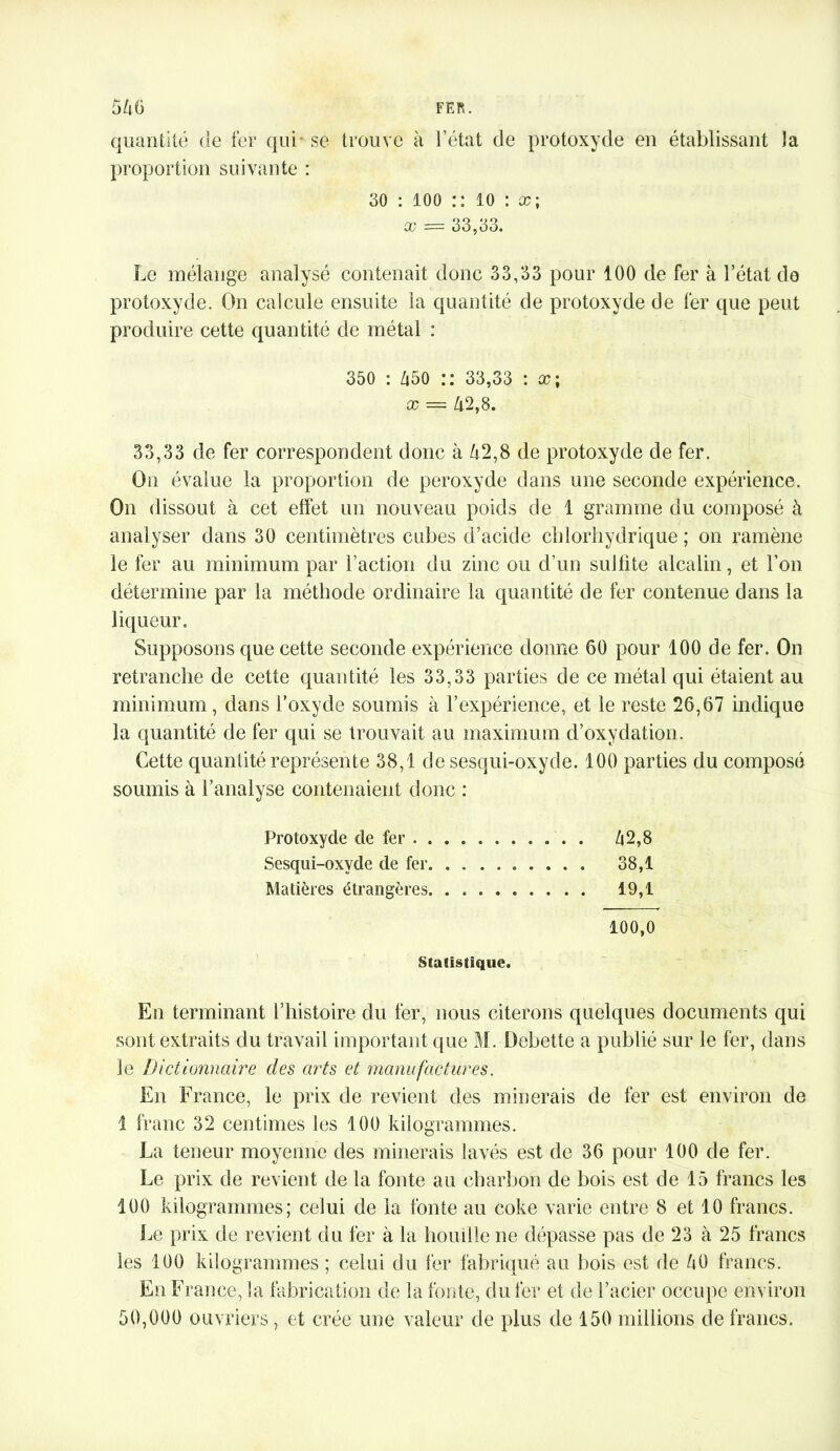 quantité de fer qui se trouve à l’état de protoxyde en établissant la proportion suivante : 30 : 100 :: 10 : x; x = 33,33. Le mélange analysé contenait donc 33,33 pour 100 de fer à l’état do protoxyde. On calcule ensuite la quantité de protoxyde de fer que peut produire cette quantité de métal : 350 : 450 :: 33,33 : cc ; x — 42,8. 33,33 de fer correspondent donc à 42,8 de protoxyde de fer. On évalue la proportion de peroxyde dans une seconde expérience. On dissout à cet effet un nouveau poids de 1 gramme du composé à analyser dans 30 centimètres cubes d’acide chlorhydrique ; on ramène le fer au minimum par l’action du zinc ou d’un sulfite alcalin, et l’on détermine par la méthode ordinaire la quantité de fer contenue dans la liqueur. Supposons que cette seconde expérience donne 60 pour 100 de fer. On retranche de cette quantité les 33,33 parties de ce métal qui étaient au minimum, dans l’oxyde soumis à l’expérience, et le reste 26,67 indique la quantité de fer qui se trouvait au maximum d’oxydation. Cette quantité représente 38,1 de sesqui-oxyde. 100 parties du composé soumis à l’analyse contenaient donc : Protoxyde de fer 42,8 Sesqui-oxyde de fer 38,1 Matières étrangères 19,1 100,0 Statistique. En terminant l’histoire du fer, nous citerons quelques documents qui sont extraits du travail important que M. Debette a publié sur le fer, dans le Dictionnaire des arts et manufactures. En F rance, le prix de revient des minerais de fer est environ de 1 franc 32 centimes les 100 kilogrammes. La teneur moyenne des minerais lavés est de 36 pour 100 de fer. Le prix de revient de la fonte au char!ton de bois est de 15 francs les 100 kilogrammes; celui de la fonte au coke varie entre 8 et 10 francs. Le prix de revient du fer à la houille ne dépasse pas de 23 à 25 francs les 100 kilogrammes ; celui du fer fabriqué au bois est de 40 francs. En France, la fabrication de la fonte, du fer et de l’acier occupe environ 50,000 ouvriers, et crée une valeur de plus de 150 millions de francs.