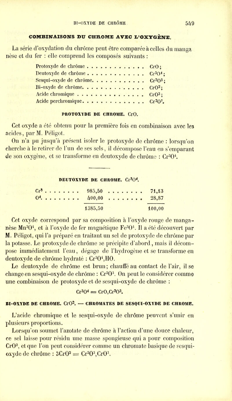 eOMBI&JAïSOSffS BU CHROME AVEC L’OXYGÈNE, La série d’oxydation du chrome peut être comparée à celles du manga nèse et du fer : elle comprend les composés suivants : Protoxyde cle chrome CrO ; Deutoxyde de chrome Ci^O4 ; Sesqui-oxyde de chrome Cr203 ; Bi-oxyde de chrome CrO2; Acide chromique CrO3 ; Acide perchromique Cr207. PROTOXYDE DE CHROME. CrO. Cet oxyde a été obtenu pour la première fois en combinaison avec les acides, par M. Péligot. On n’a pu jusqu’à présent isoler le protoxyde de chrome : lorsqu’on cherche à le retirer de l’un de ses sels, il décompose l’eau en s’emparant de son oxygène, et se transforme en deutoxyde de chrome : Cr304. DEUTOXYDE DE CHROME. Cl’s04. Cr3 985,50 71,13 O* 400,00 28,87 1385,50 100,00 Cet oxyde correspond par sa composition à l’oxyde rouge de manga- nèse Mn304, et à l’oxyde de fer magnétique Fe304. Il a été découvert par M. Péli got, qui l’a préparé en traitant un sel de protoxyde de chrome par la potasse. Le protoxyde de chrome se précipite d’abord, mais il décom- pose immédiatement l’eau, dégage de l’hydrogène et se transforme en deutoxyde de chrome hydraté : Cr304,H0. Le deutoxyde de chrome est brun; chauffé au contact de l’air, il se change en sesqui-oxyde de chrome : Cr203. On peut le considérer comme une combinaison de protoxyde et de sesqui-oxyde de chrome : Cr304 = Gr0,Cr203. I BI-OXYDE DE CHROME. OO2. — CHROMATES DE SESQUI-OXYDE DE CHROME. L’acide chromique et le sesqui-oxyde de chrome peuvent s’unir en plusieurs proportions. Lorsqu’on soumet l’azotate de chrome à Faction d’une douce chaleur, ce sel laisse pour résidu une masse spongieuse qui a pour composition CrO2, et que l’on peut considérer comme un chromate basique de sesqui- oxyde de chrômc : 3Cr02 = Cr203,Cr03.