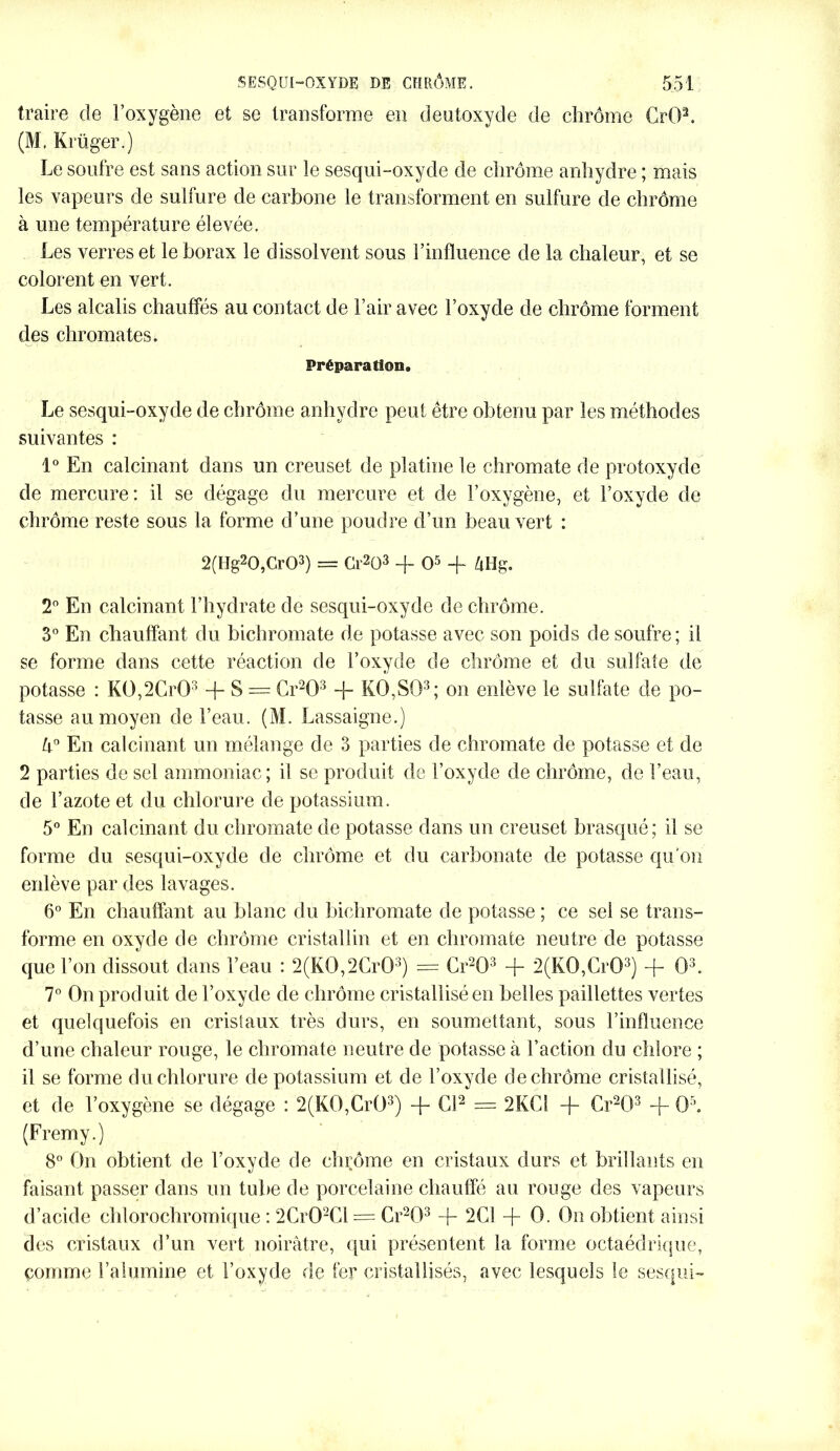 traire de l’oxygène et se transforme en deutoxyde de chrome CrOL (M. Krüger.) Le soufre est sans action sur le sesqui-oxyde de chrome anhydre ; mais les vapeurs de sulfure de carbone le transforment en sulfure de chrome à une température élevée. Les verres et le borax le dissolvent sous l’influence de la chaleur, et se colorent en vert. Les alcalis chauffés au contact de l’air avec l’oxyde de chrome forment des chromâtes. Préparation. Le sesqui-oxyde de chrome anhydre peut être obtenu par les méthodes suivantes : 1° En calcinant dans un creuset de platine le chromate de protoxyde de mercure: il se dégage du mercure et de l’oxygène, et l’oxyde de chrome reste sous la forme d’une poudre d’un beau vert : 2(Hg20,Cr03) = Gr203 + O5 -f ZiHg. 2° En calcinant l’hydrate de sesqui-oxyde de chrome. 3° En chauffant du bichromate de potasse avec son poids de soufre; il se forme dans cette réaction de l’oxyde de chrome et du sulfate de potasse : K0,2Cr03 + S = Cr203 Jr KO,SQ3; on enlève le sulfate de po- tasse au moyen de l’eau. (M. Lassaigne.) Un En calcinant un mélange de 3 parties de chromate de potasse et de 2 parties de sel ammoniac; il se produit de l’oxyde de chrome, de l’eau, de l’azote et du chlorure de potassium. 5° En calcinant du chromate de potasse dans un creuset brasqué; il se forme du sesqui-oxyde de chrome et du carbonate de potasse qu'on enlève par des lavages. 6° En chauffant au blanc du bichromate de potasse ; ce sel se trans- forme en oxyde de chrome cristallin et en chromate neutre de potasse que l’on dissout dans l’eau : 2(K0,2Cr03) = Cr203 + 2(K0,Cr03) + O3. 7° On produit de l’oxyde de chrome cristallisé en belles paillettes vertes et quelquefois en cristaux très durs, en soumettant, sous l’influence d’une chaleur rouge, le chromate neutre de potasse à l’action du chlore ; il se forme du chlorure de potassium et de l’oxyde de chrome cristallisé, et de l’oxygène se dégage : 2(KO,CrÜ3) + El2 = 2KC1 -f- Cr203 -J- OL (Fremy.) 8° On obtient de l’oxyde de chrome en cristaux durs et brillants en faisant passer dans un tube de porcelaine chauffé au rouge des vapeurs d’acide chlorochromique : 2Cr02Cl = Cr203 + 2C1 -f- 0. On obtient ainsi des cristaux d’un vert noirâtre, qui présentent la forme octaédrique, comme l’alumine et l’oxyde de fer cristallisés, avec lesquels le sesqui-