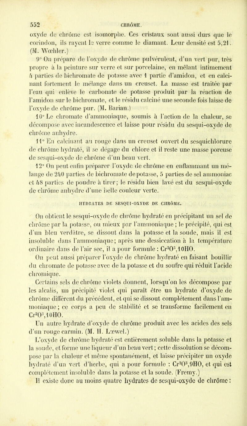 oxyde de chrome est isomorphe. Ces cristaux sont aussi durs que le corindon, ils rayent le verre comme le diamant. Leur densité est 5,21. (M. Wœhler.) 9° On prépare de l’oxyde de chrome pulvérulent, d’un vert pur, très propre à la peinture sur verre et sur porcelaine, en mêlant intimement 5 parties de bichromate de potasse avec 1 partie d’amidon, et en calci- nant fortement le mélange dans un creuset. La masse est traitée par l’eau qui enlève le carbonate de potasse produit par la réaction de l’amidon sur le bichromate, et le résidu calciné une seconde fois laisse de l’oxyde de chrome pur. (M. Barian.) lü,J Le chromate d’ammoniaque, soumis à l’action de la chaleur, se décompose avec incandescence et laisse pour résidu du sesqui-oxyde de chrome anhydre. 11° En calcinant au rouge dans un creuset ouvert du sesquichlorure de chrome hydraté, il se dégage du chlore et il reste une masse poreuse de sesqui-oxyde de chrome d’un beau vert. 12° On peut enfin préparer l’oxyde de chrome en enflammant un mé- lange de 250 parties de bichromate dépotasse, 5 parties de sel ammoniac et 58 parties de poudre à tirer; le résidu bien lavé est du sesqui-oxyde de chrome anhydre d’une belle couleur verte. HYDRATES DE SESQUI-OXYDE DE CHRÔME. On obtient le sesqui-oxyde de chrome hydraté en précipitant un sel de chrome par la potasse, ou mieux par l’ammoniaque ; le précipité, qui est d’un bleu verdâtre, se dissout dans la potasse et la soude, mais il est insoluble dans l’ammoniaque; après une dessiccation à la température ordinaire dans de l’air sec, il a pour formule : Cr2O3,10HO. On peut aussi préparer l’oxyde de chrome hydraté en faisant bouillir du chromate de potasse avec de la potasse et du soufre qui réduit l’acide chromique. Certains sels de chrome violets donnent, lorsqu’on les décompose par les alcalis, un précipité violet qui paraît être un hydrate d’oxyde de chrome différent du précédent, et qui se dissout complètement dans l’am- moniaque ; ce corps a peu de stabilité et se transforme facilement en Cr2Q3,lüHO. Un autre hydrate d’oxyde de chrome produit avec les acides des sels d’un rouge carmin. (M. H. Loewel.) L’oxyde de chrome hydraté est entièrement soluble dans la potasse et la soude, et forme une liqueur d’un beau vert ; cette dissolution se décom- pose par la chaleur et même spontanément, et laisse précipiter un oxyde hydraté d’un vert d’herbe, qui a pour formule : Cr2Û3,9HO, et qui est complètement insoluble dans la potasse et la soude. (Fremy.) 11 existe donc au moins quatre hydrates de sesqui-oxyde de chrome :