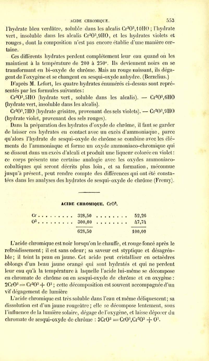 l’hydrate bleu verdâtre, soluble dans les alcalis Cr2O3,10HO ; l’hydrate vert, insoluble dans les alcalis Cr203,9H0, et les hydrates violets et rouges, dont la composition n’est pas encore établie d’une manière cer- taine. Ces différents hydrates perdent complètement leur eau quand on les maintient à la température de 200 à 250°. Ils deviennent noirs en se transformant en bi-oxyde de chrome. Mais au rouge naissant, ils déga- gent de l’oxygène et se changent en sesqui-oxyde anhydre. (Berzelius.) D’après M. Lefort, les quatre hydrates énumérés ci-dessus sont repré- sentés par les formules suivantes : Cr203,5H0 (hydrate vert, soluble dans les alcalis). — Cr203,6HQ (hydrate vert, insoluble dans les alcalis). Cr203,7H0 (hydrate grisâtre, provenant des sels violets). — Cr203,9H0 (hydrate violet, provenant des sels rouges). Dans la préparation des hydrates d’oxyde de chrome, il faut se garder de laisser ces hydrates en contact avec un excès d’ammoniaque, parce qu’alors l’hydrate de sesqui-oxyde de chrome se combine avec les élé- ments de l’ammoniaque et forme un oxyde ammoniaco-chromique qui se dissout dans un excès d’alcali et produit une liqueur colorée en violet: ce corps présente une certaine analogie avec les oxydes ammoniaco- cobaltiques qui seront décrits plus loin, et sa formation, méconnue jusqu’à présent, peut rendre compte des différences qui ont été consta- tées dans les analyses des hydrates de sesqui-oxyde de chrome (Fremy). ACIDE CHROMIQUE. Cl'O5. Cr 328,50 52,2G O3 300,00 . . /|7,7â 628,50 100,00 L’acide chromique est noir lorsqu’on le chauffe, et rouge foncé après le refroidissement ; il est sans odeur ; sa saveur est styptique et désagréa- ble ; il teint la peau en jaune. Cet acide peut cristalliser en octaèdres oblongs d’un beau jaune orangé qui sont hydratés et qui ne perdent leur eau qu’à la température à laquelle l’acide lui-même se décompose en cliromate de chrome ou en sesqui-oxyde de chrome et en oxygène : 2Cr03 = Cr203 + O3 ; cette décomposition est souvent accompagnée d’un vif dégagement de lumière L’acide chromique est très soluble dans l’eau et même déliquescent; sa dissolution est d’un jaune rougeâtre; elle se décompose lentement, sous l’influence de la lumière solaire, dégage de l’oxygène, et laisse déposer du cliromate de sesqui-oxyde de chrome : 3Gr03 = Cr03,Cr203 + O3.