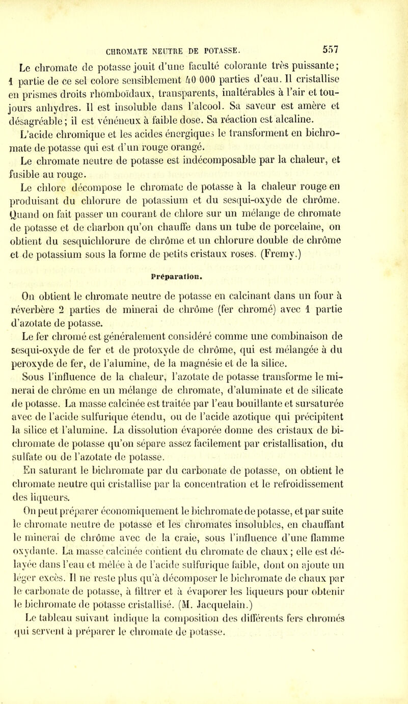 CHROMATE NEUTRE DE POTASSE. Le chroma te de potasse jouit d’une faculté colorante très puissante ; 1 partie de ce sel colore sensiblement 50 000 parties d’eau. Il cristallise en prismes droits rhomboïdaux, transparents, inaltérables à 1 air et tou- jours anhydres. Il est insoluble dans l’alcool. Sa saveur est amère et désagréable ; il est vénéneux à faible dose. Sa réaction est alcaline. L’acide chromique et les acides énergiques le transforment en bichro- mate de potasse qui est d’un rouge orangé. Le chromate neutre de potasse est indécomposable par la chaleur, et fusible au rouge. Le chlore décompose le chromate de potasse à la chaleur rouge en produisant du chlorure de potassium et du sesqui-oxyde de chrome. Quand on fait passer un courant de chlore sur un mélange de chromate de potasse et de charbon qu’on chauffe dans un tube de porcelaine, on obtient du sesquichlorure de chrême et un chlorure double de chrome et de potassium sous la forme de petits cristaux roses. (Fremy.) Préparaflora. On obtient le chromate neutre de potasse en calcinant dans un four à réverbère 2 parties de minerai de chrome (fer chromé) avec 1 partie d’azotate de potasse. Le fer chromé est généralement considéré comme une combinaison de sesqui-oxyde de fer et de protoxyde de chrome, qui est mélangée à du peroxyde de fer, de l’alumine, de la magnésie et de la silice. Sous l’influence de la chaleur, l’azotate de potasse transforme le mi- nerai de chrome en un mélange de chromate, d’aluminate et de silicate de potasse. La niasse calcinée est traitée par l’eau bouillante et sursaturée avec de l’acide sulfurique étendu, ou de l’acide azotique qui précipitent la silice et l’alumine. La dissolution évaporée donne des cristaux de bi- chromate de potasse qu’on sépare assez facilement par cristallisation, du sulfate ou de l’azotate de potasse. En saturant le bichromate par du carbonate de potasse, on obtient le chromate neutre qui cristallise par la concentration et le refroidissement des liqueurs. On peut préparer économiquement le bichromate de potasse, et par suite le chromate neutre de potasse et les chromâtes insolubles, en chauffant le minerai de chrome avec de la craie, sous l’influence d’une flamme oxydante. La masse calcinée contient du chromate de chaux ; elle est dé- layée dans l’eau et mêlée à de l’acide sulfurique faible, dont on ajoute un léger excès. Il ne reste plus qu’à décomposer le bichromate de chaux par le carbonate de potasse, à filtrer et à évaporer les liqueurs pour obtenir le bichromate de potasse cristallisé. (M. Jacquelain.) Le tableau suivant indique la composition des différents fers chromés qui servent à préparer le chromate de potasse.