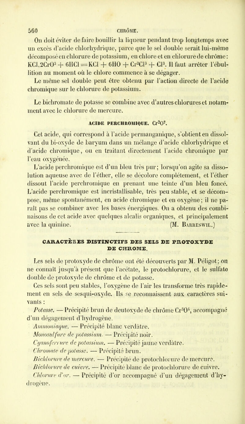 On doit éviter de faire bouillir la liqueur pendant trop longtemps avec un excès d’acide chlorhydrique, parce que le sel double serait lui-même décomposé en chlorure de potassium, en chlore et en chlorure de chrome : KCl,2Cr03 + 611C1 =KCi + 6HO + Cr2Cl3 + Cl3. Il faut arrêter l’ébul- lition au moment où le chlore commence à se dégager. Le même sel double peut être obtenu par l’action directe de l’acide chromique sur le chlorure de potassium. Le bichromate de potasse se combine avec d’autres chlorures et notam- ment avec le chlorure de mercure. ACIDE PERCHROMIQUE. Cr207. Cet acide, qui correspond à l’acide permanganique, s’obtient en dissol- vant du bi-oxyde de baryum dans un mélange d’acide chlorhydrique et d’acide chromique, ou en traitant directement l’acide chromique par l’eau oxygénée. L’acide perchromique est d’un bleu très pur; lorsqu’on agite sa disso- lution aqueuse avec de l’éther, elle se décolore complètement, et l’éther dissout l’acide perchromique en prenant une teinte d’un bleu foncé. L’acide perchromique est incristallisable, très peu stable, et se décom- pose, même spontanément, en acide chromique et en oxygène ; il ne pa- raît pas se combiner avec les bases énergiques. On a obtenu des combi- naisons de cet acide avec quelques alcalis organiques, et principalement avec la quinine. (M. Barreswil.) CARACTÈEES BISTINCTIFS BES SELS BE FROTOXYBE DI CHROME, Les sels de protoxyde de chrome ont été découverts par M. Péligot; on ne connaît jusqu’à présent que l’acétate, le protochlorure, et le sulfate double de protoxyde de chrome et de potasse. Ces sels sont peu stables, l’oxygène de l’air les transforme très rapide- ment en sels de sesqui-oxyde. Ils se reconnaissent aux caractères sui- vants : Potasse. —Précipité brun de deutoxyde de chrome Cr3Q4, accompagné d’un dégagement d’hydrogène. Ammoniaque. — Précipité blanc verdâtre. Monosulfure de potassium. — Précipité noir. Cyanoferrure de potassium. — Précipité jaune verdâtre. Chromate de potasse. — Précipité brun. Bichlorure de mercure. — Précipité de protochlorure de mercure. Pic/dorure de cuivre. — Précipité blanc de protochlorure de cuivre. C/dorure d'or. — Précipité d’or accompagné d’un dégagement d’hy- drogène.