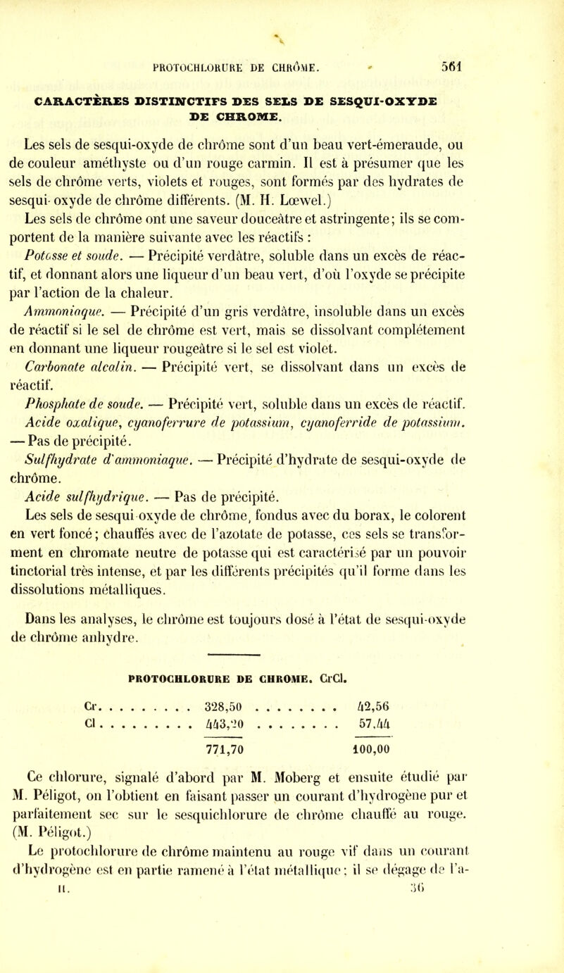 CARACTÈRES DISTINCTIFS DES SELS DE SESQUI-OXYDE DE CHROME. Les sels de sesqui-oxyde de chrome sont d’un beau vert-émeraude, ou de couleur améthyste ou d’un rouge carmin. Il est à présumer que les sels de chrome verts, violets et rouges, sont formés par des hydrates de sesqui-oxyde de chrome dilférents. (M. H. Lœwel.) Les sels de chrome ont une saveur douceâtre et astringente; ils se com- portent de la manière suivante avec les réactifs : Potasse et soude. — Précipité verdâtre, soluble dans un excès de réac- tif, et donnant alors une liqueur d’un beau vert, d’où l’oxyde se précipite par l’action de la chaleur. Ammoniaque. — Précipité d’un gris verdâtre, insoluble dans un excès de réactif si le sel de chrome est vert, mais se dissolvant complètement en donnant une liqueur rougeâtre si le sel est violet. Carbonate alcalin. — Précipité vert, se dissolvant dans un excès de réactif. Phosphate de soude. — Précipité vert, soluble dans un excès de réactif. Acide oxalique, cyanoferrure de potassium, cyanoferride de potassium. — Pas de précipité. Sulfhydrate d'ammoniaque. — Précipité d’hydrate de sesqui-oxyde de chrome. Acide sul(hydrique. — Pas de précipité. Les sels de sesqui oxyde de chrome, fondus avec du borax, le colorent en vert foncé ; chauffés avec de l’azotate de potasse, ces sels se transfor- ment en chromate neutre de potasse qui est caractérisé par un pouvoir tinctorial très intense, et par les différents précipités qu’il forme dans les dissolutions métalliques. Dans les analyses, le chrome est toujours dosé à l’état de sesqui-oxyde de chrome anhydre. PROTOCHLORURE DE CHROME. GlCl. Cl- 328,50 /i2,56 Cl 443,20 57,44 771,70 100,00 Ce chlorure, signalé d’abord par M. Moberg et ensuite étudié par M. Péligot, on l’obtient en faisant passer un courant d’hydrogène pur et parfaitement sec sur le sesquichlorure de chrome chauffé au rouge. (M. Péligot.) Le protochlorure de chrome maintenu au rouge vif dans un courant d’hydrogène est en partie ramené à l’état métallique; il se dégage de l’a- u. 36