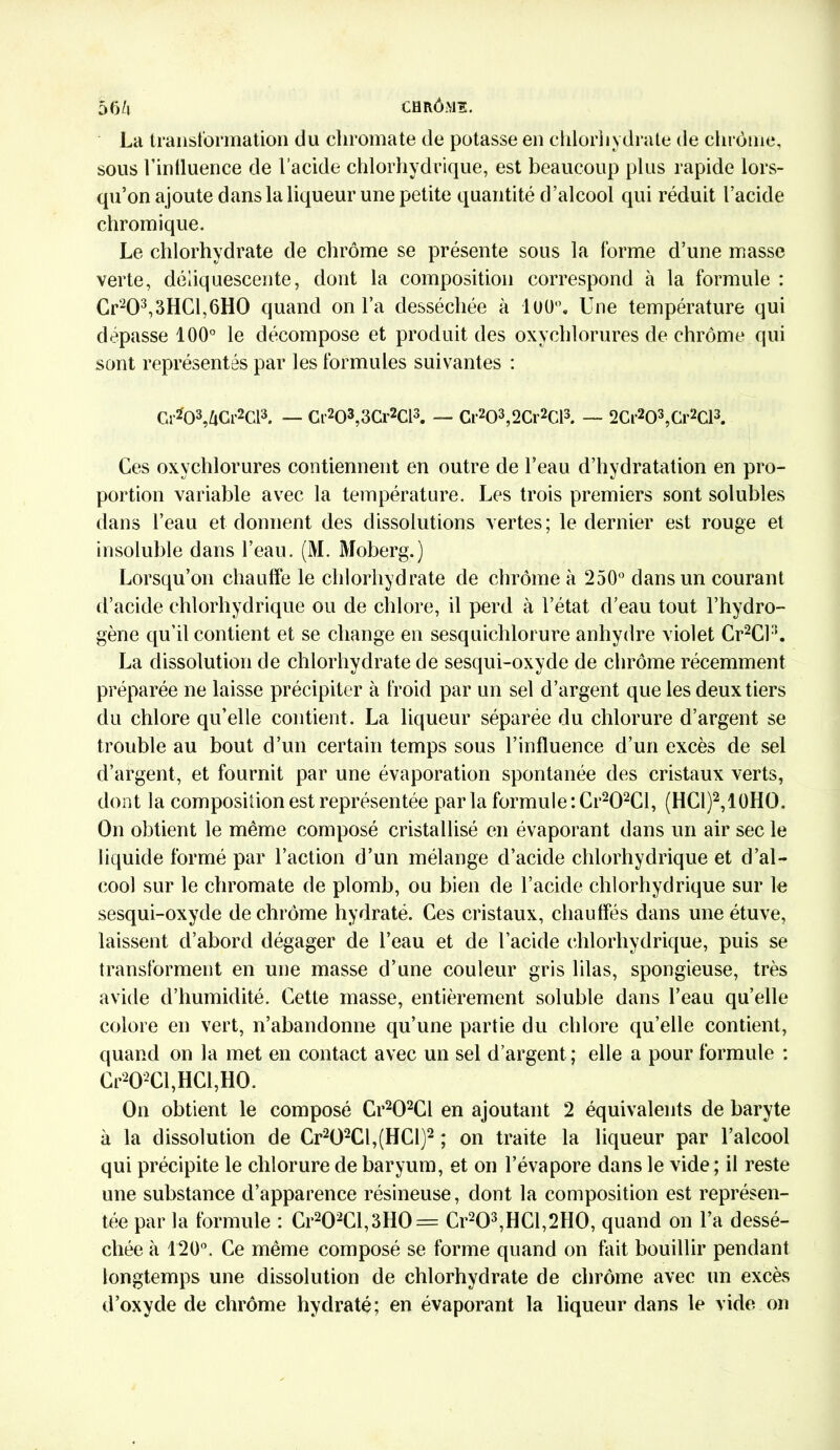 La transformation du chroma te de potasse en chlorhydrate de chrême, sous l’influence de l’acide chlorhydrique, est beaucoup plus rapide lors- qu’on ajoute dans la liqueur une petite quantité d’alcool qui réduit l’acide chromique. Le chlorhydrate de chrome se présente sous la forme d’une masse verte, déliquescente, dont la composition correspond à la formule : Cr203,3HCl,6H0 quand on l’a desséchée à luü°. Une température qui dépasse 100° le décompose et produit des oxychlorures de chrome qui sont représentés par les formules suivantes : Gr203,ZiCr2Cl3. — Cf203,3Cr2Cl3. — Cr203,2Cr2Cl3. — 2Cr203,Gr2Cl3. Ces oxvchlorures contiennent en outre de l’eau d’hydratation en pro- portion variable avec la température. Les trois premiers sont solubles dans l’eau et donnent des dissolutions vertes; le dernier est rouge et insoluble dans l’eau. (M. Moberg.) Lorsqu’on chauffe le chlorhydrate de chrome à 250° dans un courant d’acide chlorhydrique ou de chlore, il perd à l’état d’eau tout l’hydro- gène qu’il contient et se change en sesquichlorure anhydre violet Cr2Cl3. La dissolution de chlorhydrate de sesqui-oxyde de chrome récemment préparée ne laisse précipiter à froid par un sel d’argent que les deux tiers du chlore qu’elle contient. La liqueur séparée du chlorure d’argent se trouble au bout d’un certain temps sous l’influence d’un excès de sel d’argent, et fournit par une évaporation spontanée des cristaux verts, dont la composition est représentée parla formule :Cr202Cl, (HC1)2,10HO. On obtient le même composé cristallisé en évaporant dans un air sec le liquide formé par l’action d’un mélange d’acide chlorhydrique et d’al- cool sur le chroma te de plomb, ou bien de l’acide chlorhydrique sur le sesqui-oxyde de chrome hydraté. Ces cristaux, chauffés dans une étuve, laissent d’abord dégager de l’eau et de l’acide chlorhydrique, puis se transforment en une masse d’une couleur gris lilas, spongieuse, très avide d’humidité. Cette masse, entièrement soluble dans l’eau quelle colore en vert, n’abandonne qu’une partie du chlore qu’elle contient, quand on la met en contact avec un sel d’argent ; elle a pour formule : Cr202Cl,HCl,H0. On obtient le composé Cr202Cl en ajoutant 2 équivalents de baryte à la dissolution de Cr2Ü2Cl,(HCl)2 ; on traite la liqueur par l’alcool qui précipite le chlorure de baryum, et on l’évapore dans le vide ; il reste une substance d’apparence résineuse, dont la composition est représen- tée par la formule : Cr202Cl,3H0 = Cr203,HCl,2H0, quand on l’a dessé- chée à 120°. Ce même composé se forme quand on fait bouillir pendant longtemps une dissolution de chlorhydrate de chrome avec un excès d’oxyde de chrome hydraté; en évaporant la liqueur dans le vide on