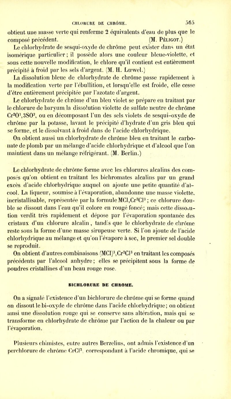 obtient une masse verte qui renferme 2 équivalents d’eau de plus que le composé précédent. (M. Pélïgot.) Le chlorhydrate de sesqui-oxyde de chrome peut exister dans un état isomérique particulier ; il possède alors une couleur bleue-violette, et sous cette nouvelle modification, le chlore qu’il contient est entièrement précipité à froid par les sels d’argent. (M. H. Lœwel.) La dissolution bleue de chlorhydrate de chrome passe rapidement à la modification verte par l’ébullition, et lorsqu’elle est froide, elle cesse d’être entièrement précipitée par l’azotate d’argent. Le chlorhydrate de chrome d’un bleu violet se prépare en traitant par le chlorure de baryum la dissolution violette de sulfate neutre de chrome Cr203,3S03, ou en décomposant l’un des sels violets de sesqui-oxyde de chrome par la potasse, lavant le précipité d’hydrate d’un gris bleu qui se forme, et le dissolvant à froid dans de l’acide chlorhydrique. On obtient aussi un chlorhydrate de chrome bleu en traitant le carbo- nate de plomb par un mélange d’acide chlorhydrique et d’alcool que l’on maintient dans un mélange réfrigérant. (M. Berlin.) Le chlorhydrate de chrome forme avec les chlorures alcalins des com- posés qu’on obtient en traitant les bichromates alcalins par un grand excès d’acide chlorhydrique auquel on ajoute une petite quantité d’al- cool. La liqueur, soumise à l’évaporation, abandonne une masse violette, incristallisable, représentée parla formule MCI,Cr2Cl3 ; ce chlorure dou- ble se dissout dans l’eau qu’il colore en rougé foncé; mais cette disso.u- tion verdit très rapidement et dépose par l’évaporation spontanée des cristaux d’un chlorure alcalin, tandis que le chlorhydrate de chrome reste sous la forme d’une masse sirupeuse verte. Si l’on ajoute de l’acide chlorhydrique au mélange et qu’on l’évapore à sec, le premier sel double se reproduit. On obtient d’autres combinaisons (MCl)3,Cr2Cl3 en traitant les composés précédents par l’alcool anhydre ; elles se précipitent sous la forme de poudres cristallines d’un beau rouge rose. BICHLORURE DE CHROME. On a signalé l’existence d’un bichlorure de chrome qui se forme quand on dissout le bi-oxyde de chrome dans l’acide chlorhydrique; on obtient ainsi une dissolution rouge qui se conserve sans altération, mais qui se transforme en chlorhydrate de chrome par l’action de la chaleur ou par l’évaporation. Plusieurs chimistes, entre autres Berzelius, ont admis l’existence d’un perchlorure de chrome CrCl3, correspondant à l’acide chromique, qui se