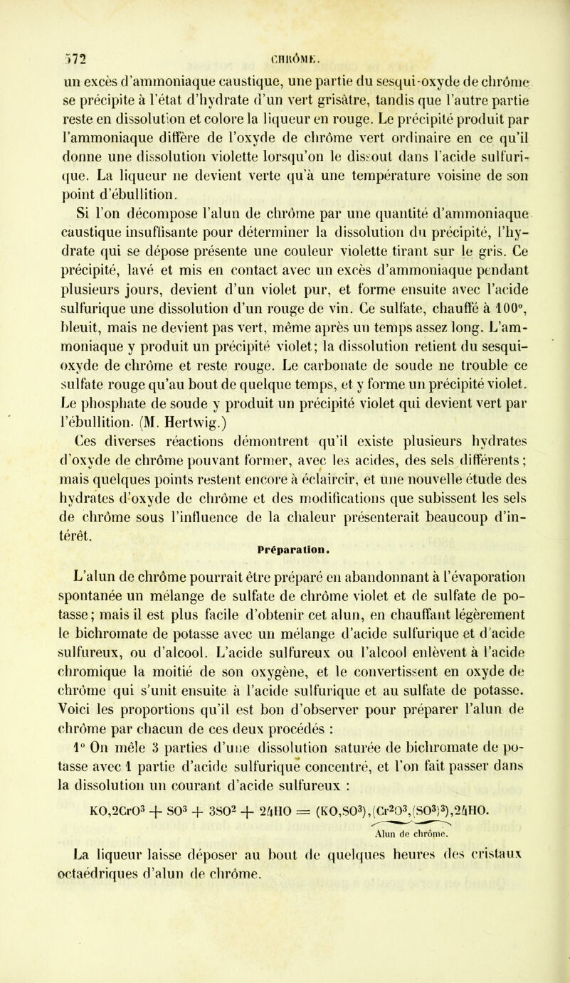 un excès d’ammoniaque caustique, une partie du sesqui-oxyde de chrome se précipite à l’état d’hydrate d’un vert grisâtre, tandis que l’autre partie reste en dissolution et colore la liqueur en rouge. Le précipité produit par l’ammoniaque diffère de l’oxyde de chrome vert ordinaire en ce qu’il donne une dissolution violette lorsqu’on le dissout dans l’acide sulfuri- que. La liqueur ne devient verte qu’à une température voisine de son point d’ébullition. Si l’on décompose l’alun de chrome par une quantité d’ammoniaque caustique insuffisante pour déterminer la dissolution du précipité, l’hy- drate qui se dépose présente une couleur violette tirant sur le gris. Ce précipité, lavé et mis en contact avec un excès d’ammoniaque pendant plusieurs jours, devient d’un violet pur, et forme ensuite avec l’acide sulfurique une dissolution d’un rouge de vin. Ce sulfate, chauffé à 100°, bleuit, mais ne devient pas vert, même après un temps assez long. L’am- moniaque y produit un précipité violet; la dissolution retient du sesqui- oxyde de chrome et reste rouge. Le carbonate de soude ne trouble ce sulfate rouge qu’au bout de quelque temps, et y forme un précipité violet. Le phosphate de soude y produit un précipité violet qui devient vert par l’ébullition. (M. Hertwig.) Ces diverses réactions démontrent qu’il existe plusieurs hydrates d’oxyde de chrome pouvant former, avec les acides, des sels différents; mais quelques points restent encore à éclaircir, et une nouvelle étude des hydrates d’oxyde de chrome et des modifications que subissent les sels de chrome sous l’influence de la chaleur présenterait beaucoup d’in- térêt. Préparation. L’alun de chrome pourrait être préparé en abandonnant à l’évaporation spontanée un mélange de sulfate de chrome violet et de sulfate de po- tasse; mais il est plus facile d’obtenir cet alun, en chauffant légèrement le bichromate de potasse avec un mélange d’acide sulfurique et d’acide sulfureux, ou d’alcool. L’acide sulfureux ou l’alcool enlèvent à l’acide chromique la moitié de son oxygène, et le convertissent en oxyde de chrome qui s’unit ensuite à l’acide sulfurique et au sulfate de potasse. Voici les proportions qu’il est bon d’observer pour préparer l’alun de chrome par chacun de ces deux procédés : 1° On mêle 3 parties d’une dissolution saturée de bichromate de po- tasse avec 1 partie d’acide sulfurique concentré, et l’on fait passer dans la dissolution un courant d’acide sulfureux : K0,2Cr03 -f SO3 + 3S02 -f- 2âHO == (KO,S03),(Cr203,(SO3)3),2âHO. Alun de chrome. La liqueur laisse déposer au bout de quelques heures des cristaux octaédriques d’alun de chrême.