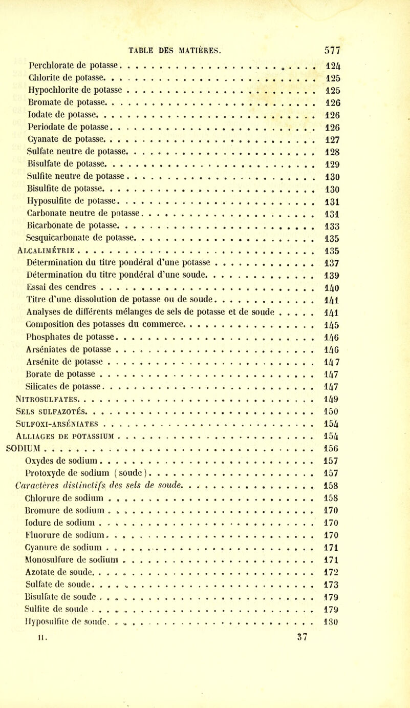 Perchlorate de potasse . . . . 124 Glilorite de potasse 125 Hypochlorite de potasse 125 Bromate de potasse 126 Iodate de potasse 126 Periodate de potasse 126 Cyanate de potasse . 127 Sulfate neutre de potasse 128 Bisulfate de potasse 129 Sulfite neutre de potasse 130 Bisulfite de potasse 130 Hyposulfite de potasse 131 Carbonate neutre de potasse 131 Bicarbonate de potasse 133 Sesquicarbonate de potasse. . , 135 Alcalimétrie 135 Détermination du titre pondéral d’une potasse 137 Détermination du titre pondéral d’une soude 139 Essai des cendres 140 Titre d’une dissolution de potasse ou de soude 141 Analyses de différents mélanges de sels de potasse et de soude 141 Composition des potasses du commerce 145 Phosphates de potasse 146 Arséniates de potasse 14G Arsénite de potasse 147 Borate de potasse 147 Silicates de potasse. 147 Nitrosulfates 149 Sels sulfazotés 150 SüLFOXI-ARSÉNIATES 154 Alliages de potassium 154 SODIUM 156 Oxydes de sodium 157 Protoxyde de sodium ( soude ) 157 Caractères distinctifs des sels de soude 158 Chlorure de sodium 158 Bromure de sodium . . » 170 Iodure de sodium 170 Fluorure de sodium. . 170 Cyanure de sodium 171 Monosulfure de sodium 171 Azotate de soude 172 Sulfate de soude. 173 Bisulfate de soude . . „ 179 Sulfite de soude 179 Hyposulfite de soude. 180 il. 37