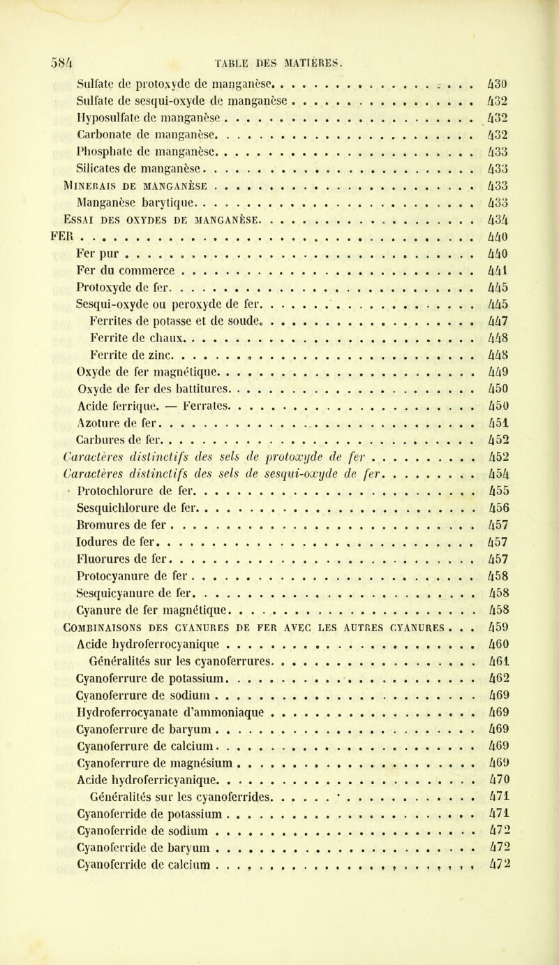 Sulfate de protoxyde de manganèse ? . . , Zi30 Sulfate de sesqui-oxyde de manganèse 432 Hyposulfate de manganèse 432 Carbonate de manganèse 432 Phosphate de manganèse 433 Silicates de manganèse 433 Minerais de manganèse 433 Manganèse barytique Z|33 Essai des oxydes de manganèse 434 FER 440 Fer pur 440 Fer du commerce 441 Protoxyde de fer 445 Sesqui-oxyde ou peroxyde de fer 445 Ferrites de potasse et de soude. 447 Ferrite de chaux 448 Ferrite de zinc 448 Oxyde de fer magnétique 449 Oxyde de fer des battitures 450 Acide ferrique. — Ferrâtes 450 Azoture de fer 451 Carbures de fer 452 Caractères distinctifs des sels de protoxyde de fer 452 Caractères distinctifs des sels de sesqui-oxyde de fer 454 Protochlorure de fer 455 Sesquichlorure de fer 456 Bromures de fer 457 Iodures de fer 457 Fluorures de fer 457 Protocyanure de fer 458 Sesquicyanure de fer 458 Cyanure de fer magnétique 458 Combinaisons des cyanures de fer avec les autres cyanures . . . 459 Acide hydroferrocyanique 460 Généralités sur les cyanoferrures 461 Cyanoferrure de potassium. 462 Cyanoferrure de sodium 469 Hydroferrocyanate d’ammoniaque 469 Cyanoferrure de baryum 469 Cyanoferrure de calcium 469 Cyanoferrure de magnésium 469 Acide hydroferricyanique 470 Généralités sur les cyanoferrides • 471 Cyanoferride de potassium 471 Cyanoferride de sodium 472 Cyanoferride de baryum 472 Cyanoferride de calcium ...» 472