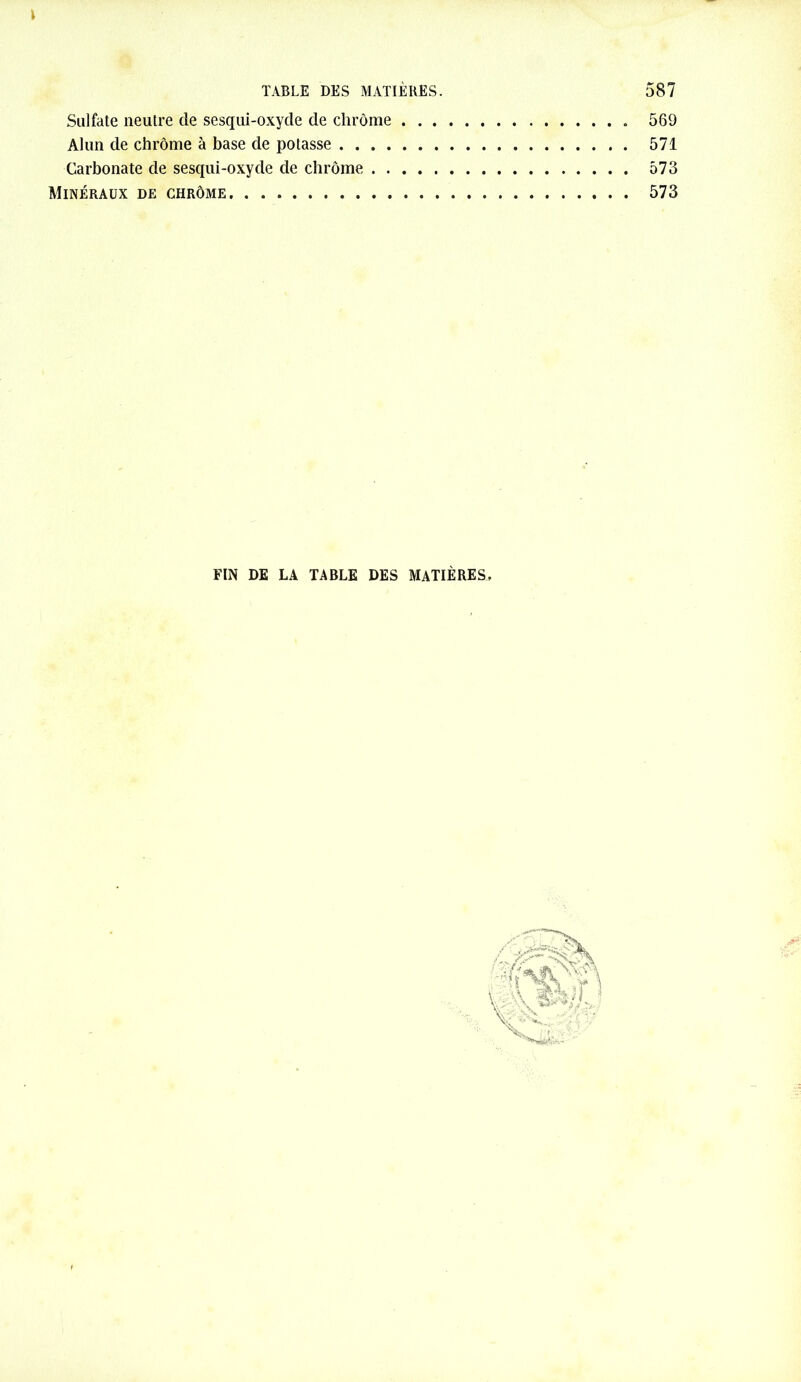 Sulfate neutre de sesqui-oxyde de chrome Alun de chrome à base de potasse .... Carbonate de sesqui-oxyde de chrome . . Minéraux de chrôme. ... 569 571 573 573 FIN DE LA TABLE DES MATIÈRES.