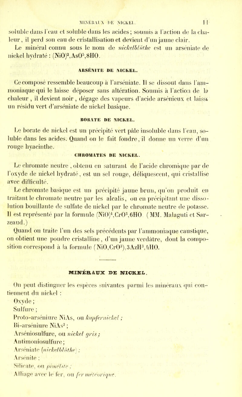 soluble dans l’eau et soluble dans les acides; soumis a l’action de la cha- leur, il perd son eau de cristallisation et devient d’un jaune clair. Le minéral connu sous le nom de nickelblüthe est un arséniate de nickel hydraté : (Ni0)2,As05,8H0. ARSÉNITE DE NICKEL. Ce composé ressemble beaucoup à l’arséniate. 11 se dissout dans l'am- moniaque qui le laisse déposer sans altération. Soumis à l’action de la chaleur , il devient noir , dégage des vapeurs d’acide arsénieux et laissa un résidu vert d’arséniate de nickel basique. BORATE DE NICKEL. Le borate de nickel est un précipité vert pâle insoluble dans l’eau, so- luble dans les acides. Quand on le fait fondre, il donne un verre d’un rouge hyacinthe. CHROMATES DE NICKEL. Le chromate neutre , obtenu en saturant de l’acide chromique par de l’oxyde de nickel hydraté, est un sel rouge, déliquescent, qui cristallise avec difficulté. Le chromate basique est un précipité jaune brun, qu’on produit en traitant le chromate neutre par les alcalis, ou en précipitant une disso- lution bouillante de sulfate de nickel par le chromate neutre de potasse. Il est représenté par la formule (NiG)4,Cr03,6H0 ( MM. Malaguti et Sar- zeaud.) Quand on traite l’un des sels précédents par l’ammoniaque caustique, on obtient une poudre cristalline, d’un jaune verdâtre, dont la compo- sition correspond à la formule (Ni0,Cr03),3AzH3,âH0. MSNÉEâïïX MICHEL, On peut distinguer les espèces suivantes parmi les minéraux qui con- tiennent du nickel : Oxyde ; Sulfure ; Proto-arséniure Ni As, ou kupferuickcl ; Bi-arséniure Ni As2 ; Arséniosulfure, ou nichai gris; Antimoniosulfure ; Arséniate {nirkclhlnthc) ; Arsénite ; Silicate, ou pimchtp ; Alliage avec le 1er, ou fer rriPtronque,