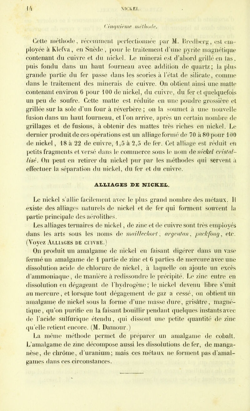 ( 'inquihne méthode. Cette méthode, récemment perfectionnée par M. Bredberg, est em- ployée à Klefva , en Suède , pour le traitement d’une pyrite magnétique contenant du cuivre et du nickel. Le minerai est d’abord grillé en tas, puis fondu dans un haut fourneau avec addition de quartz ; la plus grande partie du fer passe dans les scories à l’état de silicate, comme dans le traitement des minerais de cuivre. On obtient ainsi une rnatte contenant environ 6 pour 100 de nickel, du cuivre, du fer et quelquefois un peu de soufre. Cette matte est réduite en une poudre grossière et grillée sur la sole d’un four à réverbère ; on la soumet à une nouvelle fusion dans un haut fourneau, et l’on arrive, après un certain nombre de grillages et de fusions, à obtenir des mattes très riches en nickel. Le dernier produit de ces opérations est un alliage formé de 70 à 80 pour 100 de nickel, 18 à 22 de cuivre, 1,5 à 2,5 de fer. Cet alliage est réduit en petits fragments et versé dans le commerce sous le nom de nickel cristal- lisé. On peut en retirer du nickel pur par les méthodes qui servent à effectuer la séparation du nickel, du fer et du cuivre. AIRAGES 30JE NICKEL. Le nickel s’allie facilement avec le plus grand nombre des métaux. Il existe des alliages naturels de nickel et de fer qui forment souvent la partie principale des aérolithes. Les alliages ternaires de nickel, de zinc et de cuivre sont très employés dans les arts sous les noms de maillechort, argentan, packfong, etc. (Voyez Alliages de cuivre.) On produit un amalgame de nickel en faisant digérer dans un vase fermé un amalgame de 1 partie de zinc et 6 parties de mercure avec une dissolution acide de chlorure de nickel, à laquelle on ajoute un excès d’ammoniaque, de manière à redissoudre le précipité. Le zinc entre en dissolution en dégageant de l'hydrogène; le nickel devenu libre s’unit au mercure, et lorsque tout dégagement de gaz a cessé, on obtient un amalgame de nickel sous la forme d’une masse dure, grisâtre, magné- tique, qu’on purifie en la faisant bouillir pendant quelques instants avec de l’acide sulfurique étendu, qui dissout une petite quantité de zinc quelle retient encore. (M. Damour.) La même méthode permet de préparer un amalgame de cobalt. L’amalgame de zinc décompose aussi les dissolutions de fer, de manga- nèse, de chrome, d’uranium; mais ces métaux ne forment pas d’amal- games dans ces circonstances.