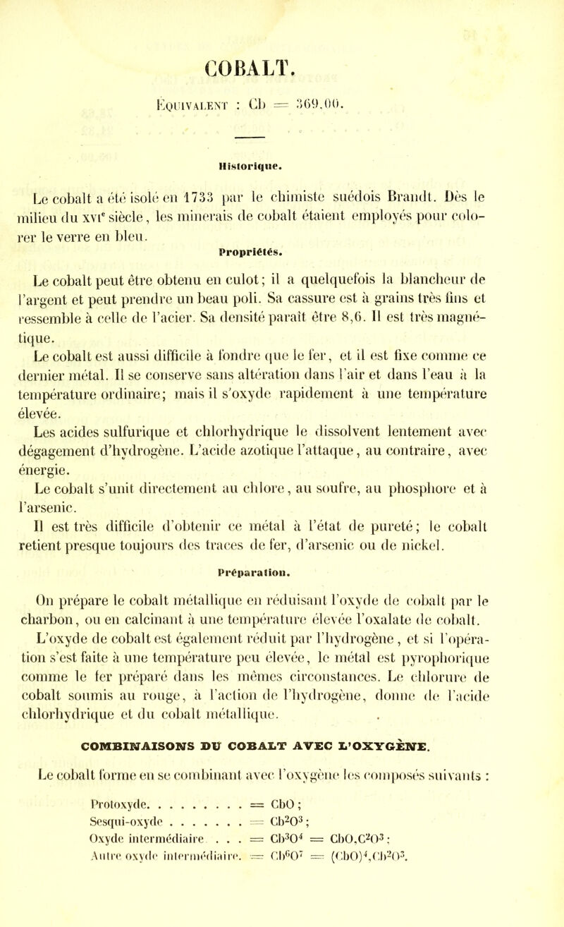 COBALT. Equivalent : Cb = 369,00. Historique. Le cobalt a été isolé en 1733 par le chimiste suédois Brandt. Dès le milieu du xvie siècle, les minerais de cobalt étaient employés pour colo- rer le verre en bleu. Propriétés. Le cobalt peut être obtenu en culot; il a quelquefois la blancheur de l’argent et peut prendre un beau poli. Sa cassure est à grains très fins et ressemble à celle de l’acier. Sa densité paraît être 8,6. Il est très magné- tique. Le cobalt est aussi difficile à fondre que le fer, et il est fixe comme ce dernier métal. Il se conserve sans altération dans l’air et dans l’eau à la température ordinaire ; mais il s'oxyde rapidement à une température élevée. Les acides sulfurique et chlorhydrique le dissolvent lentement avec dégagement d’hydrogène. L’acide azotique l’attaque, au contraire, avec énergie. Le cobalt s’unit directement au chlore, au soufre, au phosphore et à l’arsenic. Il est très difficile d’obtenir ce métal à l’état de pureté; le cobalt retient presque toujours des traces de fer, d’arsenic ou de nickel. Préparation. On prépare le cobalt métallique en réduisant l’oxyde de cobalt par le charbon, ou en calcinant à une température élevée l’oxalate de cobalt. L’oxyde de cobalt est également réduit par l’hydrogène, et si l’opéra- tion s’est faite à une température peu élevée, le métal est pyrophorique comme le fer préparé dans les mêmes circonstances. Le chlorure de cobalt soumis au rouge, à l’action de l’hydrogène, donne de l’acide chlorhydrique et du cobalt métallique. COMBINAISONS DU COBALT AVEC L’OXYGÈNE. Le cobalt forme en se combinant avec l’oxygène les composés suivants : Protoxyde = CbO ; Sesqui-oxyde = Cb203 ; Oxyde intermédiaire . . . = Cb304 = Cb0,C203; Autre oxyde intermédiaire. — Cb607 = (Cb0)4,0b203.