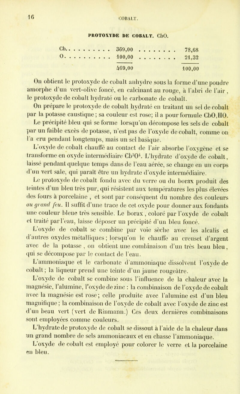 PROTOXYDE DE COBALT. CbO. Cb 369,00 78,68 O. 100,00 21,32 â69,00 100,00 On obtient le protoxyde de cobalt anhydre sous la forme d’une poudre amorphe d’un vert-olive foncé, en calcinant au rouge, à l’abri de l’air , le protoxyde de cobalt hydraté ou le carbonate de cobalt. On prépare le protoxyde de cobalt hydraté en traitant un sel de cobalt par la potasse caustique ; sa couleur est rose; il a pour formule CbO,HO. Le précipité bleu qui se forme lorsqu’on décompose les sels de cobalt par un faible excès dépotasse, n’est pas de l’oxyde de cobalt, comme on Fa cru pendant longtemps, mais un sel basique. L oxyde de cobalt chauffé au contact de l’air absorbe Foxygène et se transforme en oxyde intermédiaire Cb^OF L’hydrate d’oxvde de cobalt, laissé pendant quelque temps dans de l’eau aérée, se change en un corps d’un vert sale, qui paraît être un hydrate d’oxyde intermédiaire. Le protoxyde de cobalt fondu avec du verre ou du borax produit des teintes d’un bleu très pur, qui résistent aux températures les plus élevées des fours à porcelaine , et sont par conséquent du nombre des couleurs au grand feu. Il suffit d’une trace de cet oxyde pour donner aux fondants une couleur bleue très sensible. Le borax , coloré par l’oxyde de cobalt et traité par l’eau, laisse déposer un précipité d’un bleu foncé. L’oxyde de cobalt se combine par voie sèche avec les alcalis et d autres oxydes métalliques ; lorsqu’on le chauffe au creuset d’argent avec de la potasse , on obtient une combinaison d’un très beau bleu, qui se décompose par le contact de l’eau. L’ammoniaque et le carbonate d’ammoniaque dissolvent F oxyde de cobalt; la liqueur prend une teinte d’un jaune rougeâtre. L’oxyde de cobalt se combine sous l’influence de la chaleur avec la magnésie, l’alumine, Foxyde de zinc : la combinaison de l’oxyde de cobalt avec la magnésie est rose ; celle produite avec l’alumine est d’un bleu magnifique ; la combinaison de Foxyde de cobalt avec Foxyde de zinc est d’un beau vert (vert de Rinmann.) Ces deux dernières combinaisons sont employées comme couleurs. L’hydrate de protoxyde de cobalt se dissout à l’aide de la chaleur dans un grand nombre de sels ammoniacaux et en chasse l’ammoniaque. L’oxyde de cobalt est employé pour colorer le verre et la porcelaine en bleu.