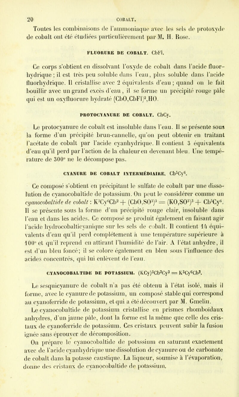 Toutes les combinaisons de l’ammoniaque avec les sels de protoxyde de cobalt ont été étudiées particulièrement par M. H. Rose. FLUORURE DE COBALT. CbFl. Ce corps s’obtient en dissolvant l’oxyde de cobalt dans l’acide fluor- hydrique ; il est très peu soluble dans l’eau, plus soluble dans l’acide fluorliydrique. Il cristallise avec 2 équivalents d’eau ; quand on le fait bouillir avec un grand excès d’eau , il se forme un précipité rouge pâle qui est un oxyfluorure hydraté (CbO,CbFl)2,HO. PROTOCYANURE DE COBALT. CbCy. Le protocyanure de cobalt est insoluble dans l’eau. Il se présente sous la forme d’un précipité brun-cannelle, qu’on peut obtenir en traitant l’acétate de cobalt par l’acide cyanhydrique. Il contient 3 équivalents d’eau qu’il perd par l’action de la chaleur en devenant bleu. Une tempé- rature de 300° ne le décompose pas. CYANURE DE COBALT INTERMÉDIAIRE. Cb5Cy6. Ce composé s’obtient en précipitant le sulfate de cobalt par une disso- lution de cyanocobaltidc de potassium. On peut le considérer comme un cyanocobaltide de cobalt : K3Cy6Cb2 + (Cb0,S03)3 = (K0,S03)3 + Cb5Cy6. Il se présente sous la forme d’un précipité rouge clair, insoluble dans l’eau et dans les acides. Ce composé se produit également en faisant agir l’acide hydrocobalticyanique sur les sels de cobalt. Il contient lâ équi- valents d’eau qu’il perd complètement à une température supérieure à 100° et qu’il reprend en attirant l’humidité de l’air. A l’état anhydre, il est d’un bleu foncé; il se colore également en bleu sous l’influence des acides concentrés, qui lui enlèvent de l’eau. CYANOCOBALTIDE DE POTASSIUM. (KCy)3Cb2Cy3 = K3Cy6Cb2. Le sesquicyanure de cobalt n’a pas été obtenu à l’état isolé, mais il forme, avec le cyanure de potassium, un composé stable qui correspond au cyanoferride de potassium, et qui a été découvert par M. Gmelin. Le cyanocobaltide de potassium cristallise en prismes rhomboïdaux anhydres, d’un jaune pâle, dont la forme est la même que celle des cris- taux de cyanoferride de potassium. Ces cristaux peuvent subir la fusion ignée sans éprouver de décomposition. On prépare le cyanocobaltide de potassium en saturant exactement avec de l’acide cyanhydrique une dissolution de cyanure ou de carbonate de cobalt dans la potasse caustique. La liqueur, soumise à l’évaporation, donne des cristaux de cyanocobaltide de potassium.