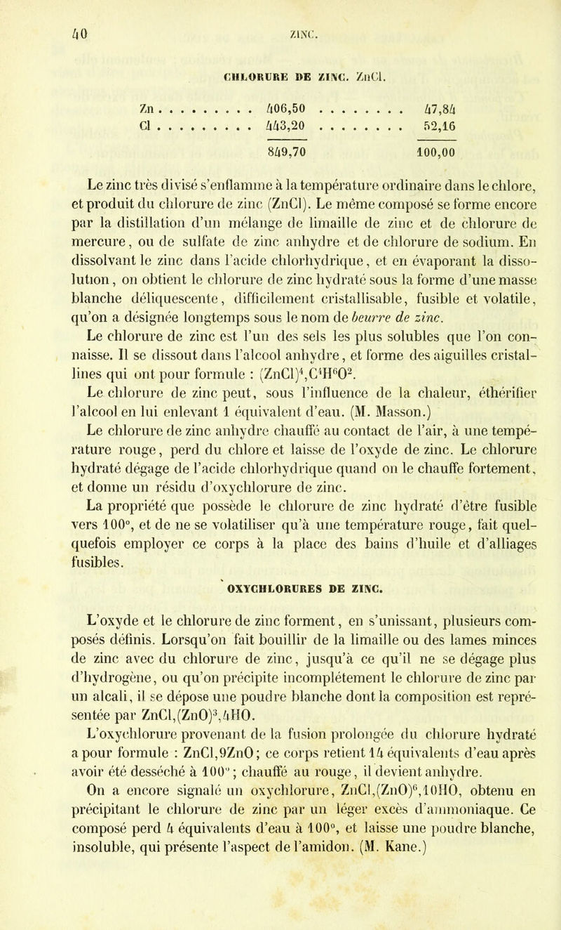 Zn Cl CHLORURE DE ZINC. ZüCl. /i7,8Zi 52,16 /l06,50 Zt43,20 849,70 100,00 Le zinc très divisé s’enflamme à la température ordinaire dans le chlore, et produit du chlorure de zinc (ZnCl). Le même composé se forme encore par la distillation d’un mélange de limaille de zinc et de chlorure de mercure, ou de sulfate de zinc anhydre et de chlorure de sodium. En dissolvant le zinc dans l’acide chlorhydrique, et en évaporant la disso- lution , on obtient le chlorure de zinc hydraté sous la forme d’une masse blanche déliquescente, difficilement cristallisable, fusible et volatile, qu’on a désignée longtemps sous le nom de beurre de zinc. Le chlorure de zinc est l’un des sels les plus solubles que l’on con- naisse. Il se dissout dans l’alcool anhydre, et forme des aiguilles cristal- lines qui ont pour formule : (ZnCl)4,C4H602. Le chlorure de zinc peut, sous l’influence de la chaleur, éthérifier l’alcool en lui enlevant 1 équivalent d’eau. (M. Masson.) Le chlorure de zinc anhydre chauffé au contact de l’air, à une tempé- rature rouge, perd du chlore et laisse de l’oxyde de zinc. Le chlorure hydraté dégage de l’acide chlorhydrique quand on le chauffe fortement, et donne un résidu d’oxychlorure de zinc. La propriété que possède le chlorure de zinc hydraté d’être fusible vers 100°, et de ne se volatiliser qu’à une température rouge, fait quel- quefois employer ce corps à la place des bains d’huile et d’alliages fusibles. OXYCHLORURES DE ZINC. L’oxyde et le chlorure de zinc forment, en s’unissant, plusieurs com- posés définis. Lorsqu’on fait bouillir de la limaille ou des lames minces de zinc avec du chlorure de zinc, jusqu’à ce qu’il ne se dégage plus d’hydrogène, ou qu’on précipite incomplètement le chlorure de zinc par un alcali, il se dépose une poudre blanche dont la composition est repré- sentée par ZnCl,(ZnO)3,4HO. L’oxychlorure provenant de la fusion prolongée du chlorure hydraté a pour formule : ZnCl,9ZnO; ce corps retient là équivalents d’eau après avoir été desséché à 100'; chauffé au rouge, il devient anhydre. On a encore signalé un oxychlorure, ZnC!,(ZnO)6,l()HO, obtenu en précipitant le chlorure de zinc par un léger excès d’ammoniaque. Ce composé perd 4 équivalents d’eau à 100°, et laisse une poudre blanche, insoluble, qui présente l’aspect de l’amidon. (M. Kane.)