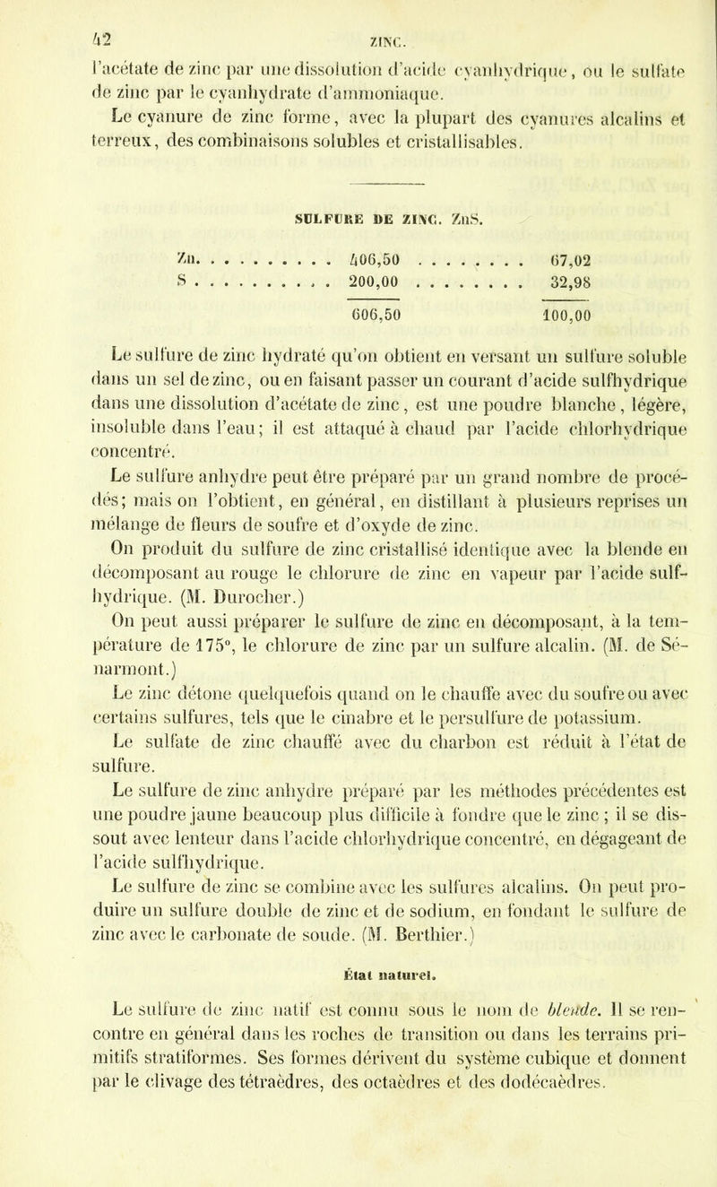 62 l’acétate de zinc par une dissolution d’acide cyanhydrique, ou le sulfate de zinc par le cyanhydrate d’ammoniaque. Le cyanure de zinc forme, avec la plupart des cyanures alcalins et terreux, des combinaisons solubles et eristallisables. SULFURE DE ZINC. ZllS. Zn «... 606,50 67,02 S 200,00 32,98 606,50 100,00 Le sulfure de zinc hydraté qu’on obtient en versant un sulfure soluble dans un sel de zinc, ou en faisant passer un courant d’acide sulfhydrique dans une dissolution d’acétate de zinc, est une poudre blanche , légère, insoluble dans l’eau ; il est attaqué à chaud par l’acide chlorhydrique concentré. Le sulfure anhydre peut être préparé par un grand nombre de procé- dés ; mais on l’obtient, en général, en distillant à plusieurs reprises un mélange de fleurs de soufre et d’oxyde de zinc. On produit du sulfure de zinc cristallisé identique avec la blende en décomposant au rouge le chlorure de zinc en vapeur par l’acide sulf- hydrique. (M. Durocher.) On peut aussi préparer le sulfure de zinc en décomposant, à la tem- pérature de 175°, le chlorure de zinc par un sulfure alcalin. (M. de Sé- narmont.) Le zinc détone quelquefois quand on le chauffe avec du soufre ou avec certains sulfures, tels que le cinabre et le persullure de potassium. Le sulfate de zinc chauffé avec du charbon est réduit à l’état de sulfure. Le sulfure de zinc anhydre préparé par les méthodes précédentes est une poudre jaune beaucoup plus difficile à fondre que le zinc ; il se dis- sout avec lenteur dans l’acide chlorhydrique concentré, en dégageant de l’acide sulfhydrique. Le sulfure de zinc se combine avec les sulfures alcalins. Ou peut pro- duire un sulfure double de zinc et de sodium, en fondant le sulfure de zinc avec le carbonate de soude. (M. Berthier.) État naturel. Le sulfure de zinc natif est connu sous le nom de blende. 11 se ren- contre en général dans les roches de transition ou dans les terrains pri- mitifs stratiformes. Ses formes dérivent du système cubique et donnent par le clivage des tétraèdres, des octaèdres et des dodécaèdres.
