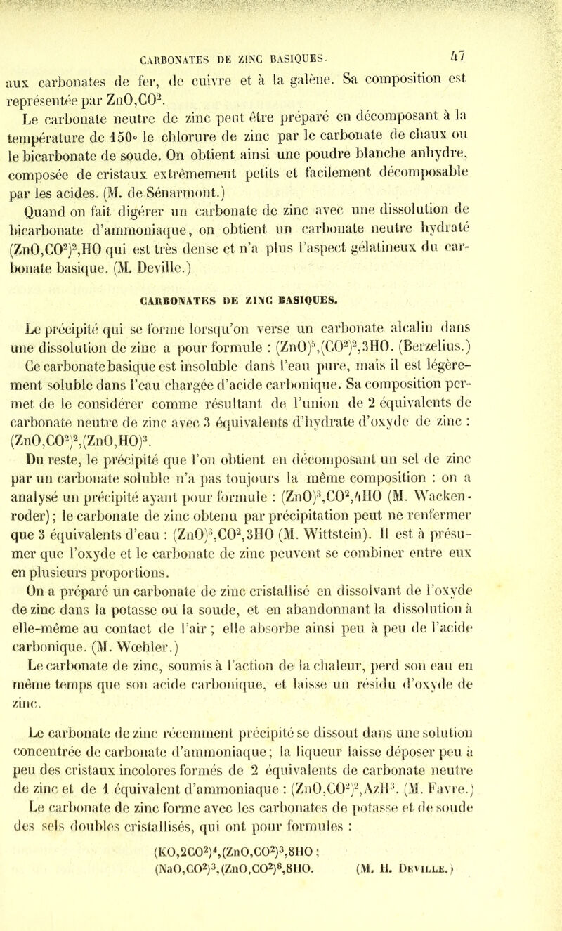 CARBONATES DE ZINC BASIQUES- U1 aux carbonates de fer, de cuivre et à la galène. Sa composition est représentée par Zn0,C02. Le carbonate neutre de zinc peut être préparé en décomposant à la température de 150° le chlorure de zinc par le carbonate de chaux ou le bicarbonate de soude. On obtient ainsi une poudre blanche anhydre, composée de cristaux extrêmement petits et facilement décomposable par les acides. (M. de Sénarmont.) Quand on fait digérer un carbonate de zinc avec une dissolution de bicarbonate d’ammoniaque, on obtient un carbonate neutre hydrate (Zn0,C02)2,H0 qui est très dense et n’a plus l’aspect gélatineux du car- bonate basique. (M. Deville.) CARBONATES DE ZINC BASIQUES. Le précipité qui se forme lorsqu’on verse un carbonate alcalm dans une dissolution de zinc a pour formule : (Zn0)5,(C02)2,3H0. (Berzelius.) Ce carbonate basique est insoluble dans l’eau pure, mais il est légère- ment soluble dans l’eau chargée d’acide carbonique. Sa composition per- met de le considérer comme résultant de l’union de 2 équivalents de carbonate neutre de zinc avec 3 équivalents d’hvdrate d’oxyde de zinc : (Zn0,C02)2,(Zn0,H0)3. Du reste, le précipité que l’on obtient en décomposant un sel de zinc par un carbonate soluble n’a pas toujours la même composition : on a analysé un précipité ayant pour formule : (Zn0)3,C02,4H0 (M. Wacken- roder) ; le carbonate de zinc obtenu par précipitation peut ne renfermer que 3 équivalents d’eau : (Zn0)\C02,3H0 (M. Wittstein). Il est à présu- mer que l’oxyde et le carbonate de zinc peuvent se combiner entre eux en plusieurs proportions. On a préparé un carbonate de zinc cristallisé en dissolvant de l’oxyde de zinc dans la potasse ou la soude, et en abandonnant la dissolution à elle-même au contact de l’air ; elle absorbe ainsi peu à peu de l’acide carbonique. (M. Wœhler.) Le carbonate de zinc, soumis à Faction de la chaleur, perd son eau en même temps que son acide carbonique, et laisse un résidu d’oxyde de zinc. Le carbonate de zinc récemment précipité se dissout dans une solution concentrée de carbonate d’ammoniaque; la liqueur laisse déposer peu à peu des cristaux incolores formés de 2 équivalents de carbonate neutre de zinc et de 1 équivalent d’ammoniaque : (Zn0,C02)2,AzIi3. (M. Favre.) Le carbonate de zinc forme avec les carbonates de potasse et de soude des sels doubles cristallisés, qui ont pour formules : (K0,2G02)4,(Zn0,G02)3,81l0 ; (Na0,C02)3, (Zn0,C02)8,8H0. (M, H. Deville.)