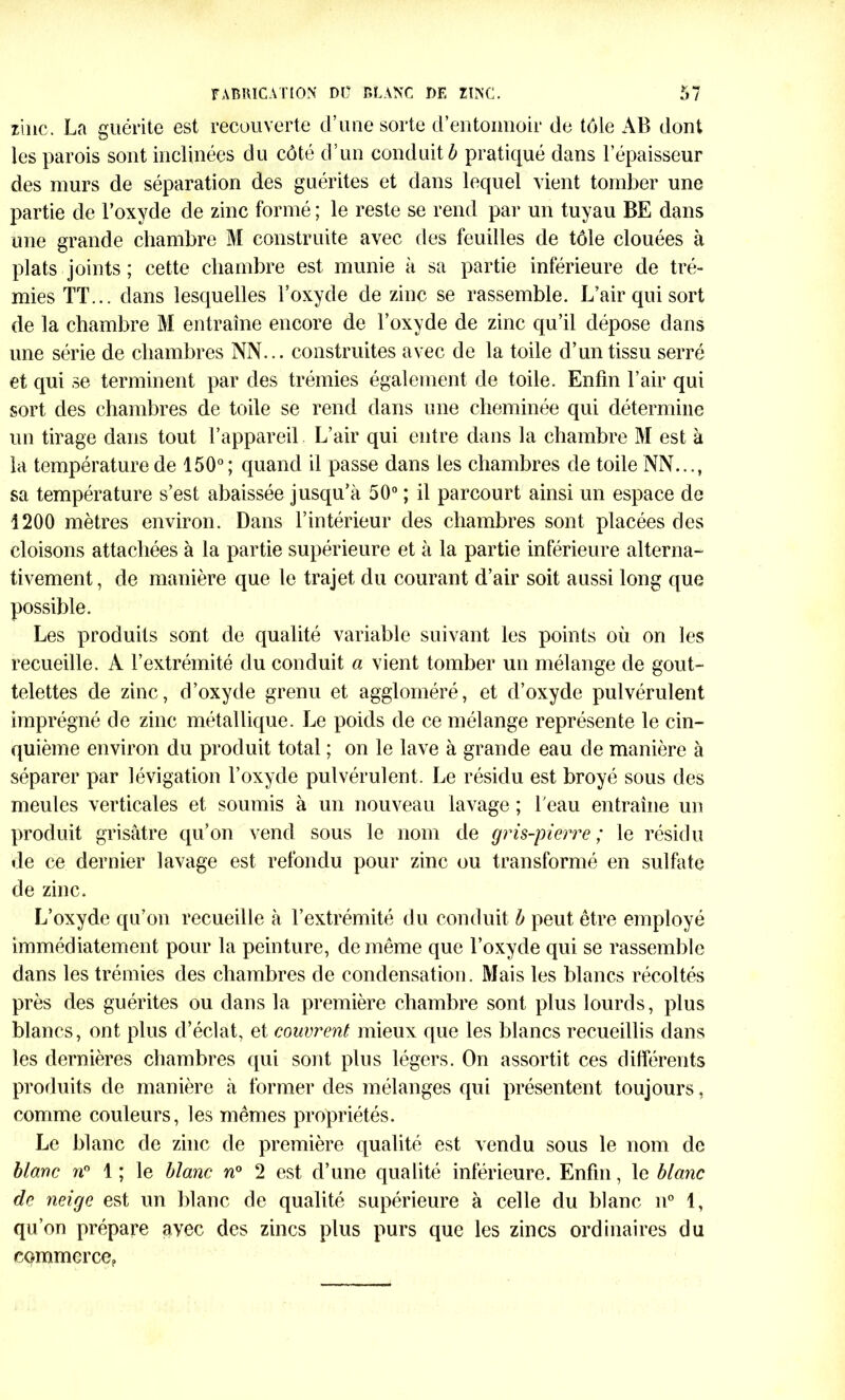 FABRICATION DÜ BLANC DE ZINC. zinc. La guérite est recouverte d’une sorte d’entonnoir de tôle AB dont les parois sont inclinées du côté d’un conduit ô pratiqué dans l’épaisseur des murs de séparation des guérites et dans lequel vient tomber une partie de l’oxyde de zinc formé ; le reste se rend par un tuyau BE dans une grande chambre M construite avec des feuilles de tôle clouées à plats joints ; cette chambre est munie à sa partie inférieure de tré- mies TT... dans lesquelles l’oxyde de zinc se rassemble. L’air qui sort de la chambre M entraîne encore de l’oxyde de zinc qu’il dépose dans une série de chambres NN... construites avec de la toile d’un tissu serré et qui se terminent par des trémies également de toile. Enfin l’air qui sort des chambres de toile se rend dans une cheminée qui détermine un tirage dans tout l’appareil L’air qui entre dans la chambre M est à la température de 150°; quand il passe dans les chambres de toile NN..., sa température s’est abaissée jusqu’à 50° ; il parcourt ainsi un espace de 1200 mètres environ. Dans l’intérieur des chambres sont placées des cloisons attachées à la partie supérieure et à la partie inférieure alterna- tivement , de manière que le trajet du courant d’air soit aussi long que possible. Les produits sont de qualité variable suivant les points où on les recueille. À l’extrémité du conduit a vient tomber un mélange de gout- telettes de zinc, d’oxyde grenu et aggloméré, et d’oxyde pulvérulent imprégné de zinc métallique. Le poids de ce mélange représente le cin- quième environ du produit total ; on le lave à grande eau de manière à séparer par lévigation l’oxyde pulvérulent. Le résidu est broyé sous des meules verticales et soumis à un nouveau lavage ; l'eau entraîne un produit grisâtre qu’on vend sous le nom de gris-pierre ; le résidu de ce dernier lavage est refondu pour zinc ou transformé en sulfate de zinc. L’oxyde qu’on recueille à l’extrémité du conduit b peut être employé immédiatement pour la peinture, de même que l’oxyde qui se rassemble dans les trémies des chambres de condensation. Mais les blancs récoltés près des guérites ou dans la première chambre sont plus lourds, plus blancs, ont plus d’éclat, et couvrent mieux que les blancs recueillis dans les dernières chambres qui sont plus légers. On assortit ces différents produits de manière à former des mélanges qui présentent toujours, comme couleurs, les mêmes propriétés. Le blanc de zinc de première qualité est vendu sous le nom de blanc n° 1 ; le blanc n° 2 est d’une qualité inférieure. Enfin, le blanc de neige est un blanc de qualité supérieure à celle du blanc n° 1, qu’on prépare avec des zincs plus purs que les zincs ordinaires du cqmmerce?