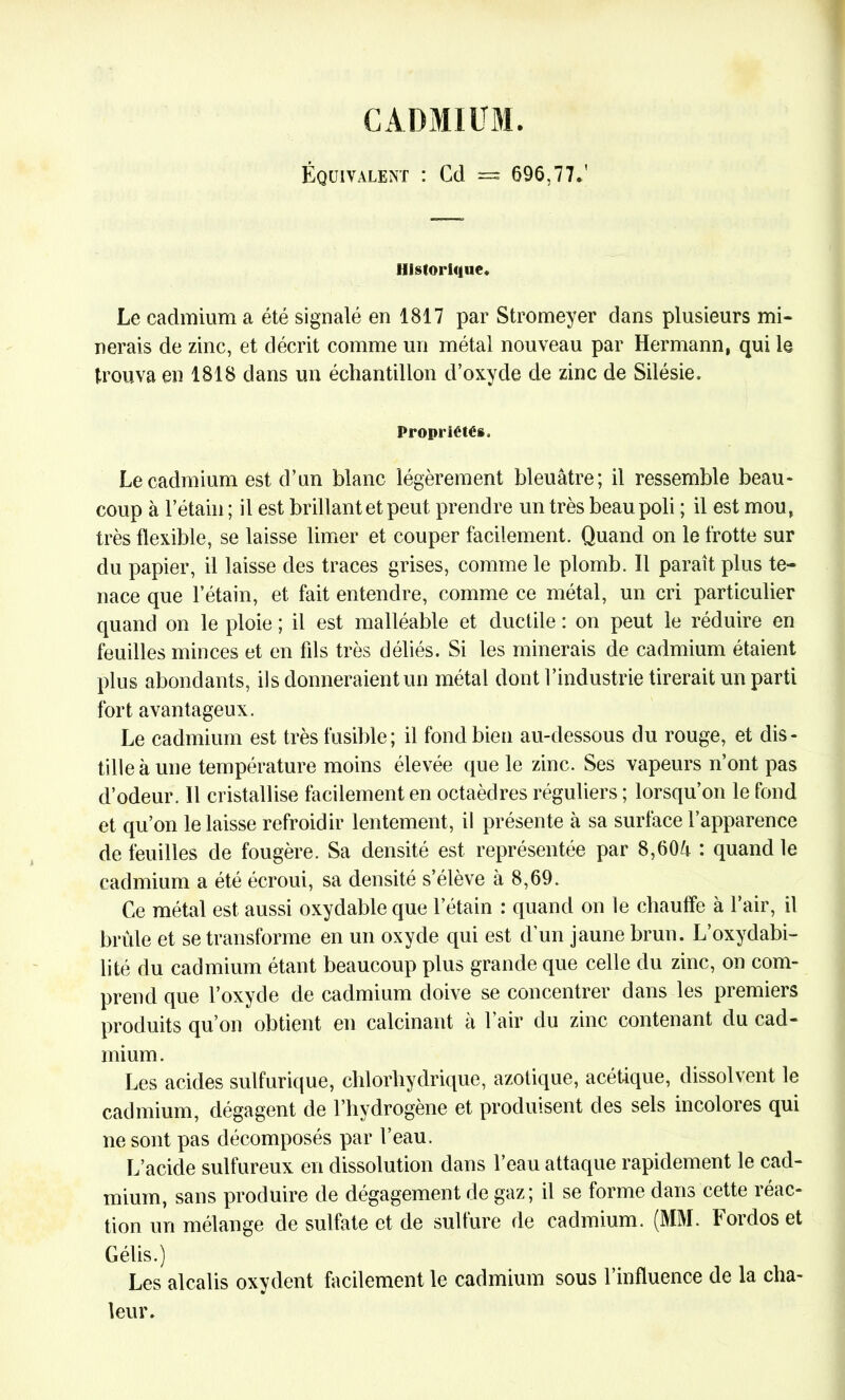 CADMIUM. Équivalent : Cd = 696,77.' Historique. Le cadmium a été signalé en 1817 par Stromeyer dans plusieurs mi- nerais de zinc, et décrit comme un métal nouveau par Hermann, qui le trouva en 1818 dans un échantillon d’oxyde de zinc de Silésie. Propriétés. Le cadmium est d’un blanc légèrement bleuâtre; il ressemble beau- coup à l’étain; il est brillant et peut prendre un très beau poli ; il est mou, très flexible, se laisse limer et couper facilement. Quand on le frotte sur du papier, il laisse des traces grises, comme le plomb. Il paraît plus te- nace que l’étain, et fait entendre, comme ce métal, un cri particulier quand on le ploie ; il est malléable et ductile : on peut le réduire en feuilles minces et en fils très déliés. Si les minerais de cadmium étaient plus abondants, ils donneraient un métal dont l’industrie tirerait un parti fort avantageux. Le cadmium est très fusible; il fond bien au-dessous du rouge, et dis- tille à une température moins élevée que le zinc. Ses vapeurs n’ont pas d’odeur. Il cristallise facilement en octaèdres réguliers ; lorsqu’on le fond et qu’on le laisse refroidir lentement, il présente à sa surface l’apparence de feuilles de fougère. Sa densité est représentée par 8,60â : quand le cadmium a été écroui, sa densité s’élève à 8,69. Ce métal est aussi oxydable que l’étain : quand on le chauffe à l’air, il brûle et se transforme en un oxyde qui est d’un jaune brun. L’oxydabi- lité du cadmium étant beaucoup plus grande que celle du zinc, on com- prend que l’oxyde de cadmium doive se concentrer dans les premiers produits qu’on obtient en calcinant à l’air du zinc contenant du cad- mium. Les acides sulfurique, chlorhydrique, azotique, acétique, dissolvent le cadmium, dégagent de l’hydrogène et produisent des sels incolores qui ne sont pas décomposés par l’eau. L’acide sulfureux en dissolution dans l’eau attaque rapidement le cad- mium, sans produire de dégagement de gaz; il se forme dans cette réac- tion un mélange de sulfate et de sulfure de cadmium. (MM. Fordos et Gélis.) Les alcalis oxydent facilement le cadmium sous l’influence de la cha- leur.