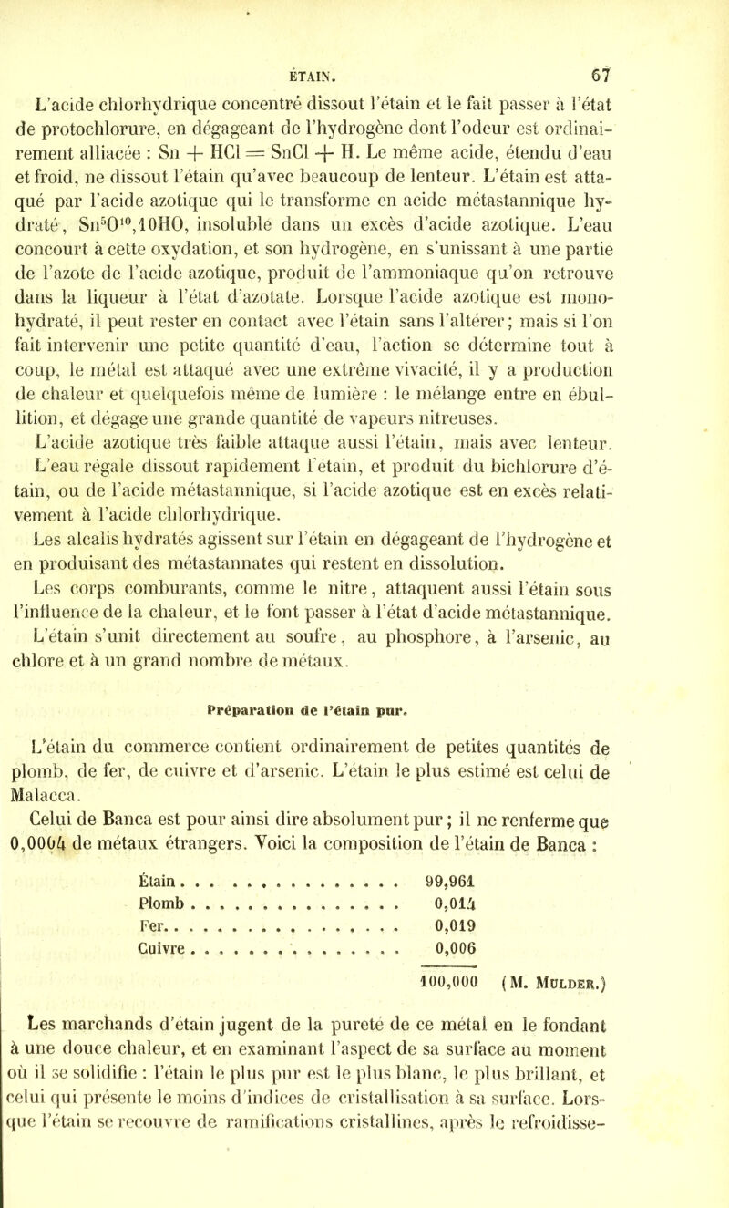 L’acide chlorhydrique concentré dissout l’étain et le fait passer à l’état de protochlorure, en dégageant de l’hydrogène dont l’odeur est ordinai- rement alliacée : Sn -j- HCl = SnCl -f- H. Le même acide, étendu d’eau et froid, ne dissout l’étain qu’avec beaucoup de lenteur. L’étain est atta- qué par l’acide azotique qui le transforme en acide métastannique hy- draté, Sn5O10,10HO, insoluble dans un excès d’acide azotique. L’eau concourt à cette oxydation, et son hydrogène, en s’unissant à une partie de l’azote de l’acide azotique, produit de l’ammoniaque qu’on retrouve dans la liqueur à l’état d’azotate. Lorsque l’acide azotique est mono- hydraté, il peut rester en contact avec l’étain sans l’altérer; mais si l’on fait intervenir une petite quantité d’eau, l’action se détermine tout à coup, le métal est attaqué avec une extrême vivacité, il y a production de chaleur et quelquefois même de lumière : le mélange entre en ébul- lition, et dégage une grande quantité de vapeurs nitreuses. L’acide azotique très faible attaque aussi l’étain, mais avec lenteur. L’eau régale dissout rapidement l'étain, et produit du bichlorure d’é- tain, ou de l’acide métastannique, si l’acide azotique est en excès relati- vement à l’acide chlorhydrique. Les alcalis hydratés agissent sur l’étain en dégageant de l’hydrogène et en produisant des métastannates qui restent en dissolution. Les corps comburants, comme le nitre, attaquent aussi l’étain sous l’influence de la chaleur, et le font passer à l’état d’acide métastannique. L’étain s’unit directement au soufre, au phosphore, à l’arsenic, au chlore et à un grand nombre de métaux. Préparation de l’étain pur. L’étain du commerce contient ordinairement de petites quantités de plomb, de fer, de cuivre et d’arsenic. L’étain le plus estimé est celui de Malacca. Celui de Banca est pour ainsi dire absolument pur ; il ne renferme que 0,000ù de métaux étrangers. Voici la composition de l’étain de Banca : Élain 99,961 Plomb 0,01/t Fer 0,019 Cuivre 0,006 100,000 (M. Müldeïi.) Les marchands d’étain jugent de la purete de ce métal en le fondant à une douce chaleur, et en examinant l’aspect de sa surface au moment où il se solidifie : l’étain le plus pur est le plus blanc, le plus brillant, et celui qui présente le moins d’indices de cristallisation à sa surface. Lors- que l’étain se recouvre de ramifications cristallines, après le refroidisse-