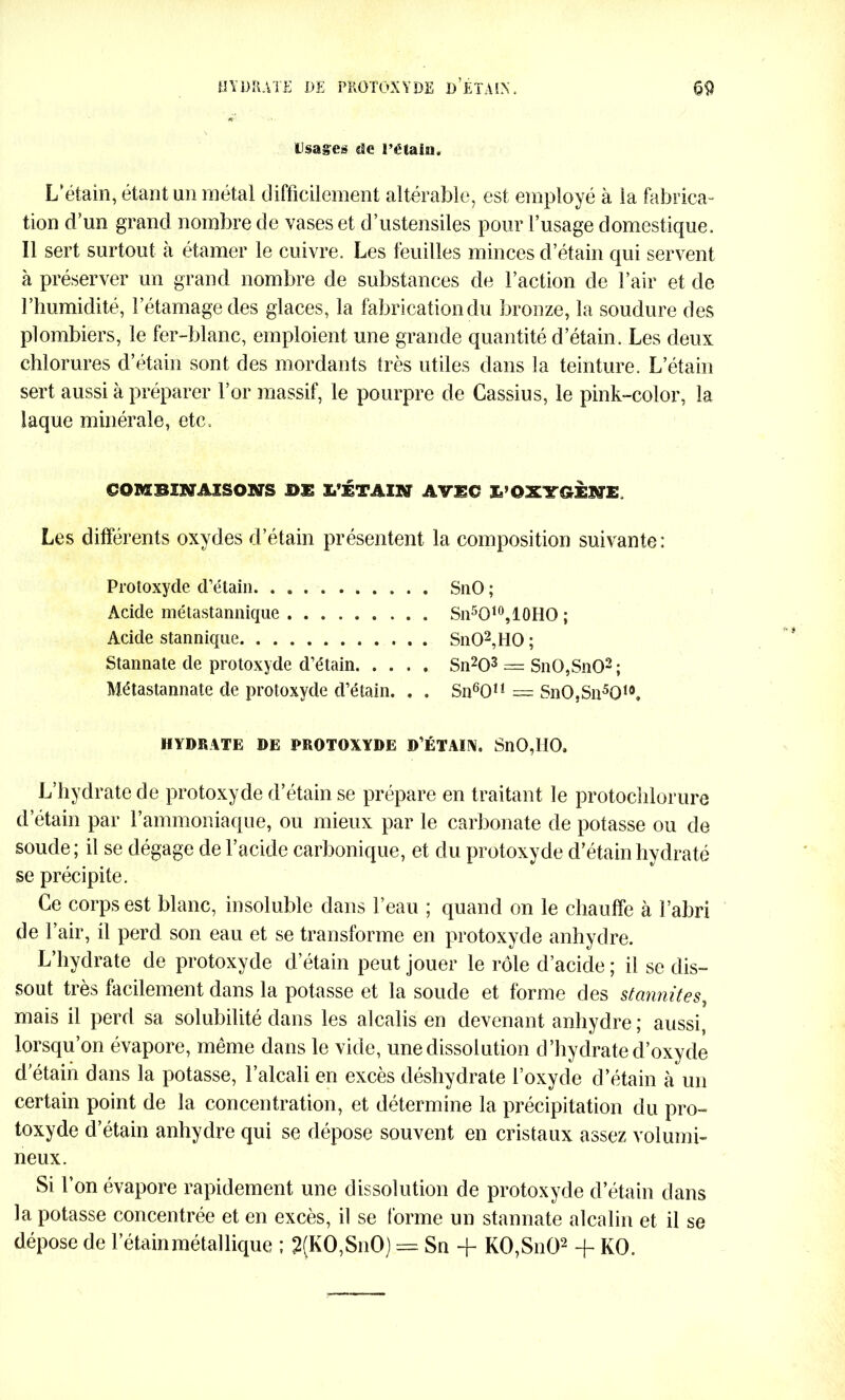 Usages de l’ëtain. L'étain, étant un métal difficilement altérable, est employé à la fabrica- tion d’un grand nombre de vases et d’ustensiles pour l’usage domestique. Il sert surtout a étamer le cuivre. Les feuilles minces d’étain qui servent à préserver un grand nombre de substances de Faction de l’air et de l’humidité, l’étamage des glaces, la fabrication du bronze, la soudure des plombiers, le fer-blanc, emploient une grande quantité d’étain. Les deux chlorures d’étain sont des mordants très utiles dans la teinture. L’étain sert aussi à préparer l’or massif, le pourpre de Cassius, le pink-color, la laque minérale, etc. COMBINAISONS Ï/ETAIN AVEC l’OXYGENE Les différents oxydes d’étain présentent la composition suivante: Protoxyde d’étain SnO ; Acide métastannique . Sn5O10,10HO ; Acide stannique SnO2,HO ; Stannate de protoxyde d’étain Sn203 = SnO,SnO2 ; Métastannate de protoxyde d’étain. . . Sn601! = SnO,Sn5010. HYDRATE DE PROTOXYDE D’ÉTAIN. SnO,110, L’hydrate de protoxyde d’étain se prépare en traitant le protochlorure d’étain par l’ammoniaque, ou mieux par le carbonate de potasse ou de soude; il se dégage de l’acide carbonique, et du protoxyde d’étain hydraté se précipite. Ce corps est blanc, insoluble dans l’eau ; quand on le chauffe à l’abri de l’air, il perd son eau et se transforme en protoxyde anhydre. L’hydrate de protoxyde d’étain peut jouer le rôle d’acide ; il se dis- sout très facilement dans la potasse et la soude et forme des stcinnites, mais il perd sa solubilité dans les alcalis en devenant anhydre ; aussi, lorsqu’on évapore, même dans le vide, une dissolution d’hydrate d’oxyde d'étain dans la potasse, l’alcali en excès déshydrate l’oxyde d’étain à un certain point de la concentration, et détermine la précipitation du pro- toxyde d’étain anhydre qui se dépose souvent en cristaux assez volumi- neux. Si l’on évapore rapidement une dissolution de protoxyde d’étain dans la potasse concentrée et en excès, il se forme un stannate alcalin et il se dépose de l’étain métallique ; 2(KO,SnO) = Sn + KO,SnO2 + KO.