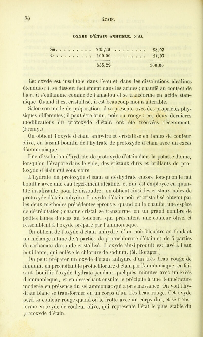 OXYDE D’ÉTAIN ANHYDRE. SnQ. Sn. ....... . 735,29 ........ 88,03 O ........ . 100,00 11,97 835,29 100,00 Cet oxyde est insoluble dans l’eau et dans les dissolutions alcalines étendues; il se dissout facilement dans les acides ; chauffé au contact de l’air, il s’enflamme comme de l’amadou et se transforme en acide stan- nique. Quand il est cristallisé, il est beaucoup moins altérable. Selon son mode de préparation, il se présente avec des propriétés phy- siques différentes; il peut être brun, noir ou rouge : ces deux dernières modifications du protoxyde d’étain ont été trouvées récemment. (Fremy.) On obtient l’oxyde d’étain anhydre et cristallisé en lames de couleur olive, en faisant bouillir de l’hydrate de protoxyde d’étain avec un excès d’ammoniaque. Une dissolution d’hydrate de protoxyde d’étain dans la potasse donne, lorsqu’on l’évapore dans le vide, des cristaux durs et brillants de pro- toxyde d’étain qui sont noirs. L’hydrate de protoxyde d’étain se déshydrate encore lorsqu’on le fait bouillir avec une eau légèrement alcaline, et qui est employée en quan- tité insuffisante pour le dissoudre ; on obtient ainsi des cristaux noirs de protoxyde d’étain anhydre. L’oxyde d’étain noir et cristallisé obtenu par les deux méthodes précédentes éprouve, quand on le chauffe, une espèce de décrépitation ; chaque cristal se transforme en un grand nombre de petites lames douces au toucher, qui présentent une couleur olive, et ressemblent à l’oxyde préparé par l’ammoniaque. On obtient de l’oxyde d’étain anhydre d’un noir bleuâtre en fondant un mélange intime de U parties de protochlorure d’étain et de 7 parties de carbonate de soude cristallisé. L’oxyde ainsi produit est lavé à l’eau bouillante, qui enlève le chlorure de sodium. (M. Bœttger.) On peut préparer un oxyde d’étain anhydre d’un très beau rouge de minium, en précipitant le protochlorure d’étain par l’ammoniaque, en fai- sant bouillir l’oxyde hydraté pendant quelques minutes avec un excès d’ammoniaque, et en desséchant ensuite le précipité à une température modérée en présence du sel ammoniac qui a pris naissance. On voit l’hy- drate blanc se transformer en un corps d’un très beau rouge. Cet oxyde perd sa couleur rouge quand on le frotte avec un corps dur, et se trans- forme en oxyde de couleur olive, qui représente l’état le plus stable du protoxyde d’étain.