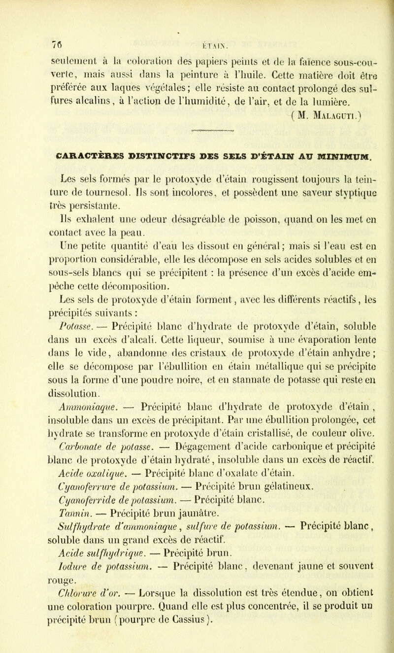 seulement à la coloration des papiers peints et de la faïence sous-cou- verte, mais aussi dans la peinture à l’huile. Cette matière doit être préférée aux laques végétales ; elle résiste au contact prolongé des sul- fures alcalins, à l’action de l’humidité, de l’air, et de la lumière. (M. Malagun.) CARACTÈRES RÎSTINCTIFS RES SEES B’ÉTAIN AU MINIMUM. Les sels formés par le protoxyde d’étain rougissent toujours la tein- ture de tournesol, fis sont incolores, et possèdent une saveur styptique très persistante. Ils exhalent une odeur désagréable de poisson, quand on les met en contact avec la peau. Une petite quantité d’eau les dissout en général; mais si l’eau est en proportion considérable, elle les décompose en sels acides solubles et en sous-sels blancs qui se précipitent : la présence d’un excès d’acide em- pêche cette décomposition. Les sels de protoxyde d’étain forment, avec les différents réactifs, les précipités suivants : Potasse. — Précipité blanc d’hydrate de protoxyde d’étain, soluble dans un excès d’alcali. Cette liqueur, soumise à une évaporation lente dans le vide, abandonne des cristaux de protoxyde d’étain anhydre ; elle se décompose par l’ébullition en étain métallique qui se précipite sous la forme d’une poudre noire, et en stannate de potasse qui reste en dissolution. Ammoniaque. —- Précipité blanc d’hydrate de protoxyde d’étain , insoluble dans un excès de précipitant. Par une ébullition prolongée, cet hydrate se transforme en protoxyde d’étain cristallisé, de couleur olive. Carbonate de potasse. — Dégagement d’acide carbonique et précipité blanc de protoxyde d’étain hydraté, insoluble dans un excès de réactif. Acide oxalique. — Précipité blanc d’oxalate d’étain. Cyanoferrure de potassium. — Précipité brun gélatineux. Cyanoferride de potassium. — Précipité blanc. Tannin. — Précipité brun jaunâtre. Suif hydrate d’ammoniaque, sulfure de potassium. — Précipité blanc , soluble dans un grand excès de réactif. Acide suif hydrique. — Précipité brun. lodure de potassium. — Précipité blanc, devenant jaune et souvent rouge. Chlorure d’or. — Lorsque la dissolution est très étendue, on obtient une coloration pourpre. Quand elle est plus concentrée, il se produit un précipité brun (pourpre de Gassius).