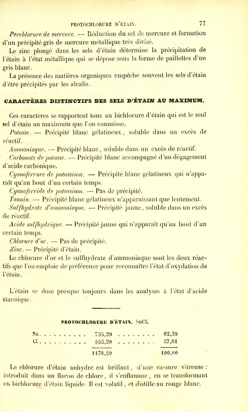 Per chlorure de mercure. — Réduction du sel de mercure et formation d’un précipité gris de mercure métallique très divisé. Le zinc plongé dans les sels d’étain détermine la précipitation de l’étain à l’état métallique qui se dépose sous la forme de paillettes d’un gris blanc. La présence des matières organiques empêche souvent les sels d’étain d’être précipités par les alcalis. CAHACTÈB.ES BISTINCTÎFS SES SELS !>’ÉTAIN AU MAXIMUM. Ces caractères se rapportent tous au bichlorure d’étain qui est le seul sel d’étain au maximum que l'on connaisse. Potasse. — Précipité blanc gélatineux, soluble dans un excès de réactif. Ammoniaque. — Précipité blanc, soluble dans un excès de réactif. Carbonate de potasse. — Précipité blanc accompagné d’un dégagement d’acide carbonique. Cyanoferrure de potassium. -— Précipité blanc gélatineux qui n’appa- raît qu’au bout d’un certain temps. Cyanoferride de potassium. — Pas de précipité. Tannin. — Précipité blanc gélatineux n’apparaissant que lentement. Sulfhydrate d’ammoniaque. — Précipité jaune, soluble dans un excès de réactif. Acide sul[hydrique. — Précipité jaune qui n’apparaît qu’au bout d’un certain temps. Chlorure d'or. — Pas de précipité. Zinc. — Précipité d’étain. Le chlorure d’or et le sulfhydrate d’ammoniaque sont les deux réac- tifs que l’on emploie de préférence pour reconnaître l’état d’oxydation de l’étain. L’étain se dose presque toujours dans les analyses à l’état d’acide staimique. PROTOCHLORURE D’ÉTAIN. SüCl. Su 735,20 52,39 Ci 443,20 37,61 1178,40 100,00 Le chlorure d’étain anhydre est brillant, d’une cassure vitreuse: introduit dans un flacon de chlore, il s’enflamme, en se transformant en bichlorure d’étain liquide. Il est volatil, et distille au rouge blanc.