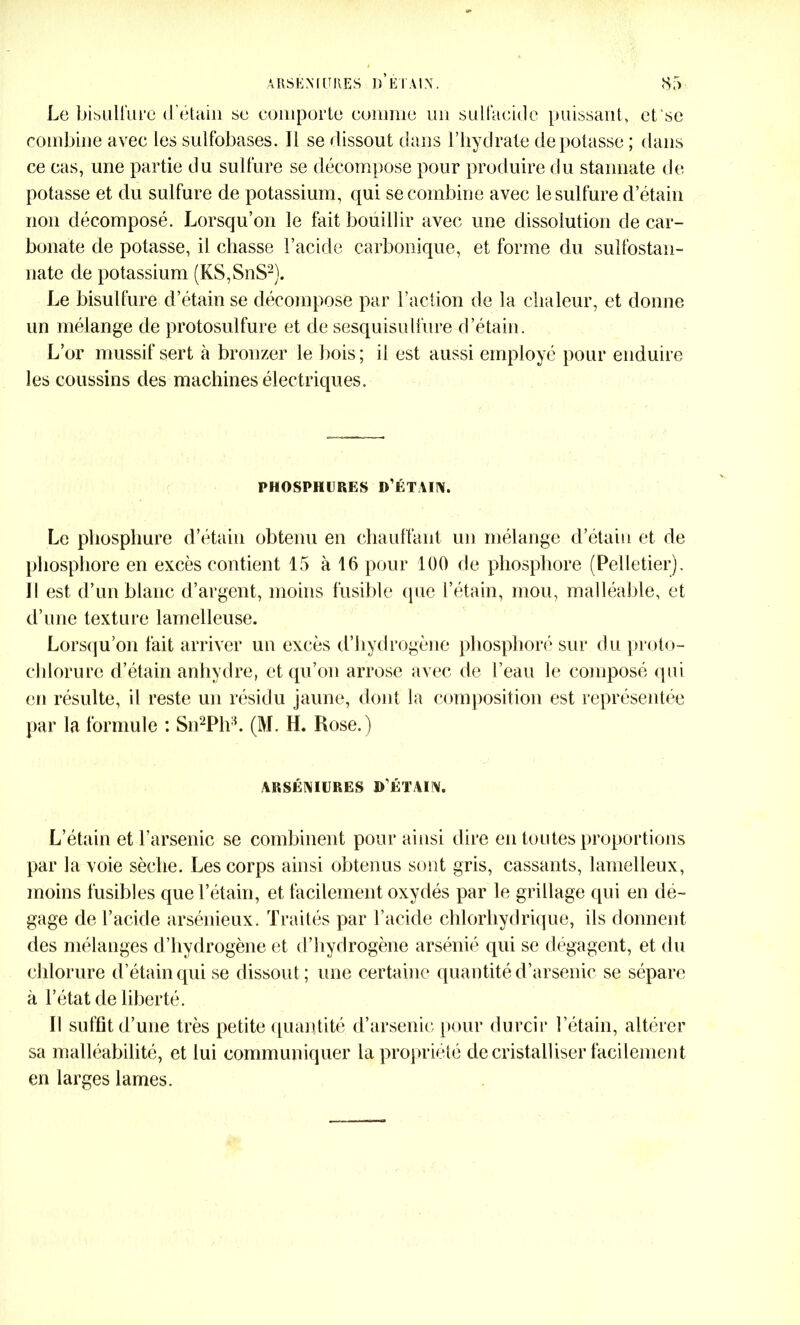 Le bisulfure d'étain se comporte comme un suit acide puissant, efsc combine avec les sulfobases. Il se dissout dans l’hydrate dépotasse ; dans ce cas, une partie du sulfure se décompose pour produire du stannate de potasse et du sulfure de potassium, qui se combine avec le sulfure d’étain non décomposé. Lorsqu’on le fait bouillir avec une dissolution de car- bonate de potasse, il chasse l’acide carbonique, et forme du sulfostan- nate de potassium (KS,SnS2). Le bisulfure d’étain se décompose par l’action de la chaleur, et donne un mélange de protosulfure et de sesquisulfure d’étain. L’or mussif sert à bronzer le bois; il est aussi employé pour enduire les coussins des machines électriques. PHOSPHllRES D’ÉTAIN. Le phosphure d’étain obtenu en chauffant un mélange d’étain et de phosphore en excès contient 15 à 16 pour 100 de phosphore (Pelletier). Il est d’un blanc d’argent, moins fusible que l’étain, mou, malléable, et d’une texture lamelleuse. Lorsqu’on fait arriver un excès d’hydrogène phosphoré sur du proto- chlorure d’étain anhydre, et qu’on arrose avec de l’eau le composé qui en résulte, il reste un résidu jaune, dont la composition est représentée par la formule : Sn2Plvb (M. H. Rose.) ARSÉNIURES D'ÉTAIN. L’étain et l’arsenic se combinent pour ainsi dire en toutes proportions par la voie sèche. Les corps ainsi obtenus sont gris, cassants, lamelleux, moins fusibles que l’étain, et facilement oxydés par le grillage qui en dé- gage de l’acide arsénieux. Traités par l’acide chlorhydrique, ils donnent des mélanges d’hydrogène et d’hydrogène arsénié qui se dégagent, et du chlorure d’étain qui se dissout ; une certaine quantité d’arsenic se sépare à l’état de liberté. Il suffit d’une très petite quantité d’arsenic pour durcir l’étain, altérer sa malléabilité, et lui communiquer la propriété de cristalliser facilement en larges lames.