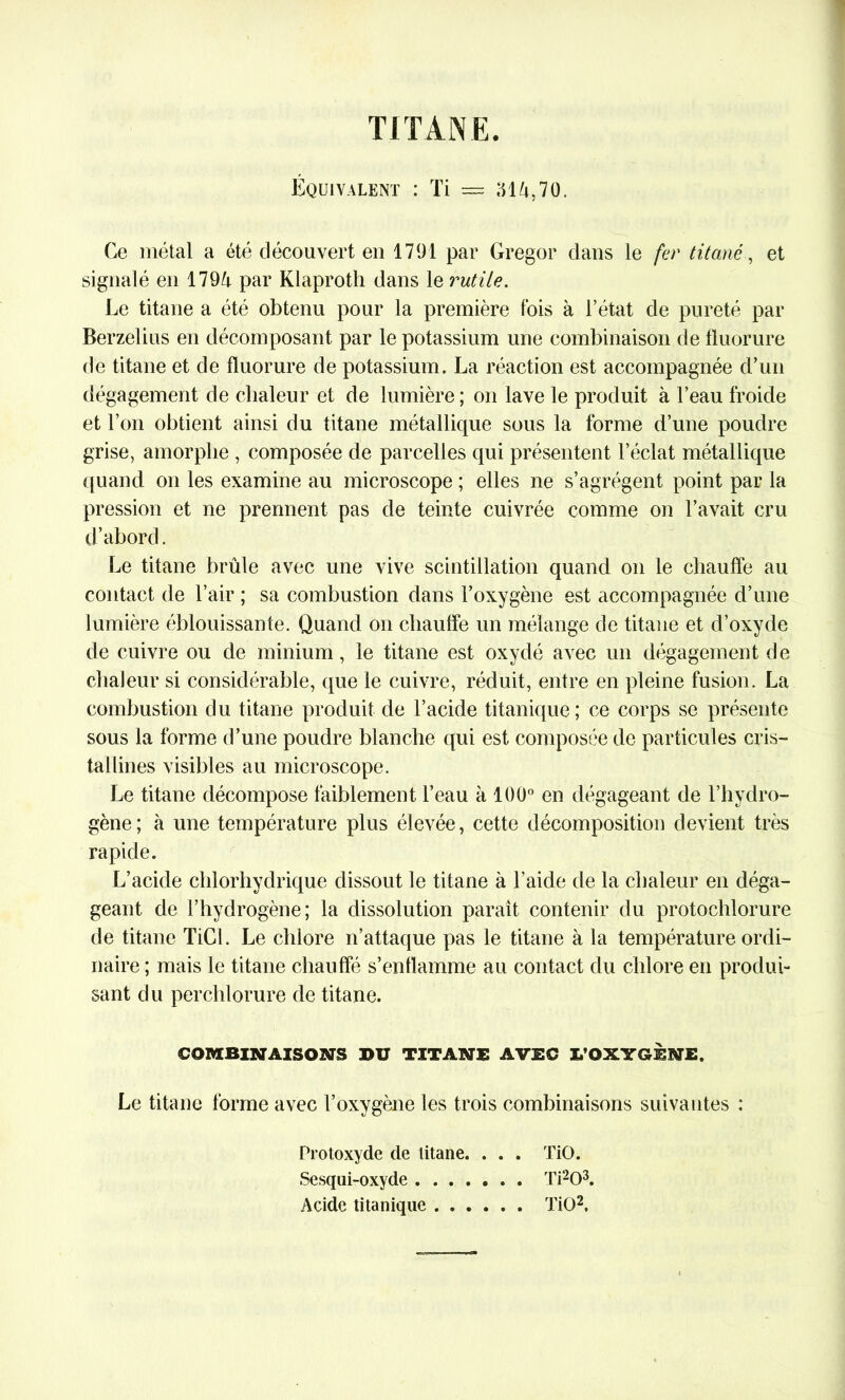 TITANE. Équivalent : Ti = 314,70. Ce métal a été découvert en 1791 par Gregor dans le fer titane, et signalé en 1794 par Klaproth dans le rutile. Le titane a été obtenu pour la première fois à l’état de pureté par Berzelius en décomposant par le potassium une combinaison de fluorure de titane et de fluorure de potassium. La réaction est accompagnée d’un dégagement de chaleur et de lumière; on lave le produit à beau froide et l’on obtient ainsi du titane métallique sous la forme d’une poudre grise, amorphe , composée de parcelles qui présentent l’éclat métallique quand on les examine au microscope ; elles ne s’agrègent point par la pression et ne prennent pas de teinte cuivrée comme on l’avait cru d’abord. Le titane brûle avec une vive scintillation quand on le chauffe au contact de l’air ; sa combustion dans l’oxygène est accompagnée d’une lumière éblouissante. Quand on chauffe un mélange de titane et d’oxyde de cuivre ou de minium, le titane est oxydé avec un dégagement de chaleur si considérable, que le cuivre, réduit, entre en pleine fusion. La combustion du titane produit de l’acide titanique; ce corps se présente sous la forme d’une poudre blanche qui est composée de particules cris- tallines visibles au microscope. Le titane décompose faiblement l’eau à 100° en dégageant de l’hydro- gène; à une température plus élevée, cette décomposition devient très rapide. L’acide chlorhydrique dissout le titane à l’aide de la chaleur en déga- geant de l’hydrogène; la dissolution parait contenir du protochlorure de titane TiCl. Le chlore n’attaque pas le titane à la température ordi- naire ; mais le titane chauffé s’enflamme au contact du chlore en produi- sant du perchlorure de titane. COMBINAISONS BU TITANE AVEC I/OXYGENE. Le titane forme avec l’oxygène les trois combinaisons suivantes : Protoxyde de titane. . . . TiO. Sesqui-oxyde Ti203. Acide titanique TiO2,