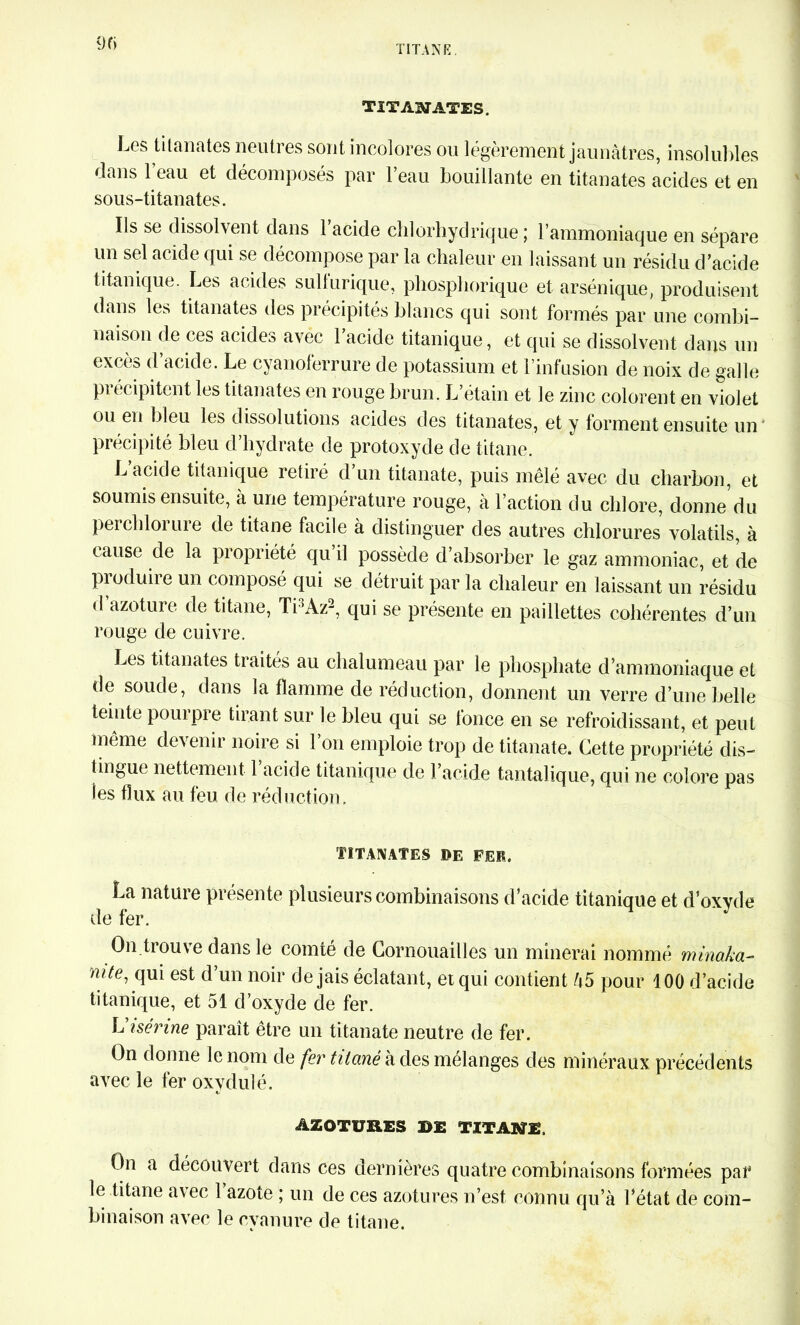 TIT ASIATES. Les titanates neutres sont incolores ou légèrement jaunâtres, insolubles dans 1 eau et décomposés par l’eau bouillante en titanates acides et en sous-titanates. Ils se dissolvent dans l’acide chlorhydrique ; l’ammoniaque en sépare un sel acide qui se décompose par la chaleur en laissant un résidu d’acide titanique. Les acides sullurique, phosphorique et arsénique, produisent dans les titanates des précipités blancs qui sont formés par une combi- naison de ces acides avec 1 acide titanique, et qui se dissolvent dans un excès d’acide. Le cyanoferrure de potassium et l’infusion de noix de galle précipitent les titanates en rouge brun. L’étain et le zinc colorent en violet ou en bleu les dissolutions acides des titanates, et y forment ensuite un précipité bleu d hydrate de protoxyde de titane. L’acide titanique retiré d’un titanate, puis mêlé avec du charbon, et soumis ensuite, à une température rouge, à l’action du chlore, donne du perchlorure de titane facile à distinguer des autres chlorures volatils, à cause de la piopiiété qu il possède d absorber le gaz ammoniac, et de produire un composé qui se détruit par la chaleur en laissant un résidu d’azoture de titane, Ti3Àz2, qui se présente en paillettes cohérentes d’un rouge de cuivre. Les titanates traités au chalumeau par le phosphate d’ammoniaque et de soude, dans la flamme de réduction, donnent un verre d’une belle teinte pourpre tirant sur le bleu qui se fonce en se refroidissant, et peut même devenir noire si 1 on emploie trop de titanate. Cette propriété dis- tingue nettement 1 acide titanique de l’acide tantalique, qui ne colore pas les flux au feu de réduction. TITANATES DE FER. La nature présente plusieurs combinaisons d’acide titanique et d’oxyde de fer. On trouve dans le comté de Cornouailles un minerai nommé minaka- nite, qui est d’un noir de jais éclatant, et qui contient â5 pour 100 d’acide titanique, et 51 d’oxyde de fer. L i sérine paraît être un titanate neutre de fer. On donne le nom de fer titane à des mélanges des minéraux précédents avec le fer oxvdulé. ÂZOTUBES D£ TITANE. On a découvert dans ces dernières quatre combinaisons formées par le titane avec l’azote ; un de ces azotures n’est connu qu’à l’état de com- binaison avec le cyanure de titane.