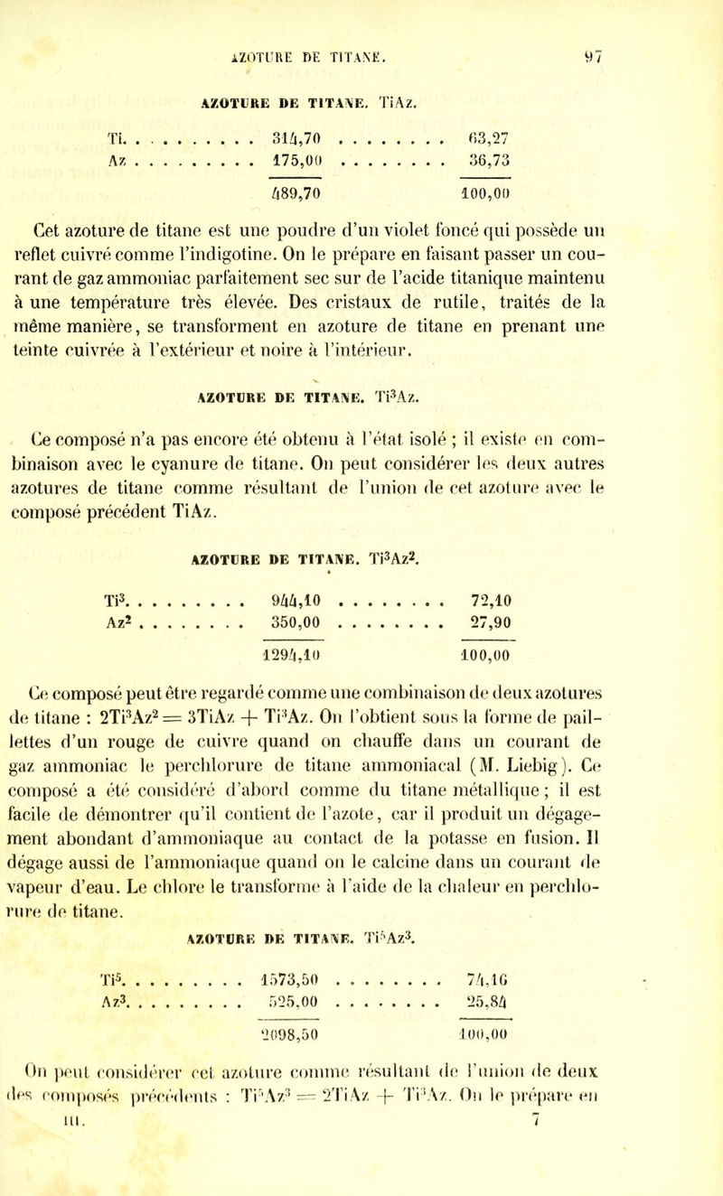 AZOTURE DE TITANE. TiAz. Ti. . 31/i,70 . 63,27 Az 175,00 36,73 /}89,70 100,00 Cet azoture de titane est une poudre d’un violet foncé qui possède un reflet cuivré comme l’indigotine. On le prépare en faisant passer un cou- rant de gaz ammoniac parfaitement sec sur de l’acide titanique maintenu à une température très élevée. Des cristaux de rutile, traités de la même manière, se transforment en azoture de titane en prenant une teinte cuivrée à l’extérieur et noire à l’intérieur. AZOTURE DE TITANE. Ti3Az. Ce composé n’a pas encore été obtenu à l’état isolé ; il existe en com- binaison avec le cyanure de titane. On peut considérer les deux autres azotures de titane comme résultant de l’union de cet azoture avec le composé précédent TiAz. AZOTURE DE TITANE. Ti3Az2. Ti3 9ZiZi,10 72,10 Az2 350,00 27,90 129/4,10 100,00 Ce composé peut être regardé comme une combinaison de deux azotures de titane : 2Ti3Az2= 3TiAz -f Ti3Az. On l’obtient sous la forme de pail- lettes d’un rouge de cuivre quand on chauffe dans un courant de gaz ammoniac le perchlorure de titane ammoniacal (M. Liebig). Ce composé a été considéré d’abord comme du titane métallique ; il est facile de démontrer qu’il contient de l’azote, car il produit un dégage- ment abondant d’ammoniaque au contact de la potasse en fusion. Il dégage aussi de l’ammoniaque quand on le calcine dans un courant de vapeur d’eau. Le chlore le transforme à l'aide de la chaleur en perchlo- rure de titane. AZOTURE DE TITANE. TPAz3. Ti5 1573,50 7/i,IG Az3 525,00 25,8/1 2098,50 100,00 On peut considérer cet azoture comme résultant de l’union de deux des composés précédents : Ti’Az3 = 2TiAz -f- Ti ’Az. On le prépare en ni. 7