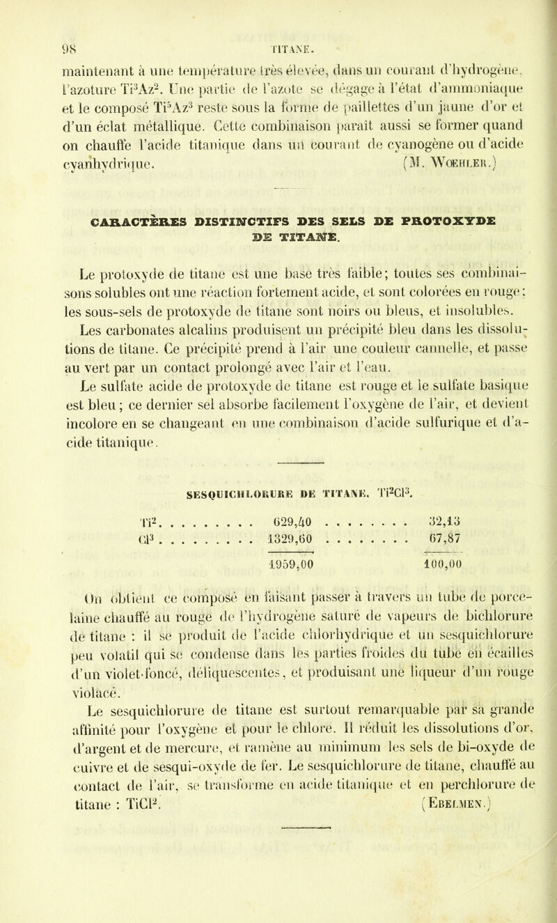 maintenant à une température très élevée, dans un courant d’hydrogène, l’azoture Ti3Az2. Une partie de l’azote se dégage à l’état d’ammoniaque et le composé Ti5Az3 reste sous la forme de paillettes d’un jaune d’or et d’un éclat métallique. Cette combinaison paraît aussi se former quand on chauffe l’acide titanique dans un courant de cyanogène ou d’acide cvarihvdriq ne. ( M. Woehf.er . ) CARACTÈRES DISTINCTIFS DES SELS DE PROTOXYDE DE TITANE. Le protoxyde de titane est une base très faible; toutes ses combinai- sons solubles ont une réaction fortement acide, et sont colorées en rouge : les sous-sels de protoxyde de titane sont noirs ou bleus, et insolubles. Les carbonates alcalins produisent un précipité bleu dans les dissolu- tions de titane. Ce précipité prend à l’air une couleur cannelle, et passe au vert par un contact prolongé avec l’air et l’eau. Le sulfate acide de protoxyde de titane est rouge et le sulfate basique est bleu; ce dernier sel absorbe facilement l’oxygène de l’air, et devient incolore en se changeant en une combinaison d’acide sulfurique et d’a- cide titanique. SESQUICHLORURE DE TITANE. Ti2CR 112 629,40 32,13 (13 1329,60 67,87 1959,00 100,00 Un obtient ce composé en faisant passer à travers un tube de porce- laine chauffé au rouge de l’hydrogène saturé de vapeurs de bichlorure de titane : il se produit de l’acide chlorhydrique et un sesquichlorure peu volatil qui se condense dans les parties froides du tube en écailles d’un violet-foncé, déliquescentes, et produisant une liqueur d’un rouge violacé. Le sesquichlorure de titane est surtout remarquable par sa grande affinité pour l’oxygène et pour le chlore. 11 réduit les dissolutions d’or, d’argent et de mercure, et ramène au minimum les sels de bi-oxyde de cuivre et de sesqui-oxyde de fer. Le sesquichlorure de titane, chauffé au contact de l’air, se transforme en acide titanique et en perchlorure de titane : TiCi2. (Ebelmen.)