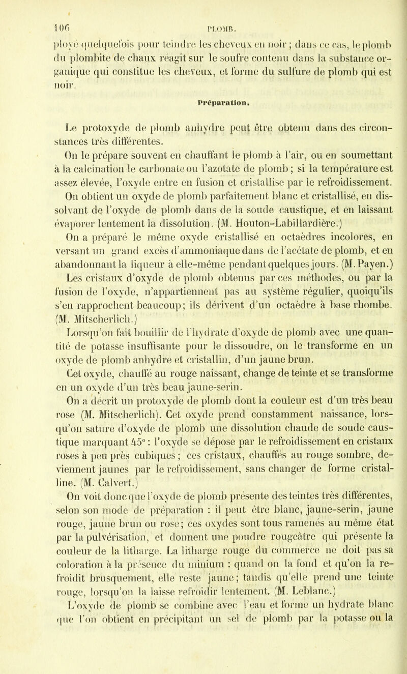 ployé quelquefois pour teindre les cheveux eu noir ; dans ce cas, le plomb du pîombite de chaux réagit sur le soufre contenu dans la substance or- ganique qui constitue les cheveux, et forme du sulfure de plomb qui est noir. Préparation. Le protoxyde de plomb anhydre peut être obtenu dans des circon- stances très différentes. On le prépare souvent en chauffant le plomb à l’air, ou en soumettant à la calcination le carbonate ou l’azotate de plomb ; si la température est assez élevée, l’oxvde entre en fusion et cristallise par le refroidissement. On obtient un oxyde de plomb parfaitement blanc et cristallisé, en dis- solvant de l’oxyde de plomb dans de la soude caustique, et en laissant évaporer lentement la dissolution. (M. Houton-Labillardière.) On a préparé le même oxyde cristallisé en octaèdres incolores, en versant un grand excès d’ammoniaque dans de l’acétate de plomb, et en abandonnant la liqueur à elle-même pendant quelques jours. (M.Payen.) Les cristaux d’oxyde de plomb obtenus par ces méthodes, ou par la fusion de l’oxyde, n’appartiennent pas au système régulier, quoiqu’ils s’en rapprochent beaucoup ; ils dérivent d’un octaèdre à base rhqinbe. (M. Mitscherlich.) Lorsqu’on fait bouillir de l’hydrate d’oxyde de plomb avec une quan- tité de potasse insuffisante pour le dissoudre, on le transforme en un oxyde de plomb anhydre et cristallin, d’un jaune brun. Cet oxyde, chauffé au rouge naissant, change de teinte et se transforme en un oxyde d’un très beau jaune-serin. On a décrit un protoxyde de plomb dont la couleur est d’un très beau rose (M. Mitscherlich). Cet oxyde prend constamment naissance, lors- qu’on sature d’oxyde de plomb une dissolution chaude de soude caus- tique marquant â5° : l’oxyde se dépose par le refroidissement en cristaux roses à peu près cubiques ; ces cristaux, chauffés au rouge sombre, de- viennent jaunes par le refroidissement, sans changer de forme cristal- line. (M. Cal vert.) On voit donc que l’oxyde de plomb présente des teintes très différentes, selon son mode de préparation : il peut être blanc, jaune-serin, jaune rouge, jaune brun ou rose; ces oxydes sont tous ramenés au même état par la pulvérisation, et donnent une poudre rougeâtre qui présente la couleur de la litharge. La iitharge rouge du commerce ne doit passa coloration à la présence du minium : quand on la fond et qu’on la re- froidit brusquement, elle reste jaune ; tandis qu’elle prend une teinte rouge, lorsqu’on la laisse refroidir lentement. (M. Leblanc.) L’oxyde de plomb se combine avec l’eau et forme un hydrate blanc que l’on obtient en précipitant un sel de plomb par la potasse ou la