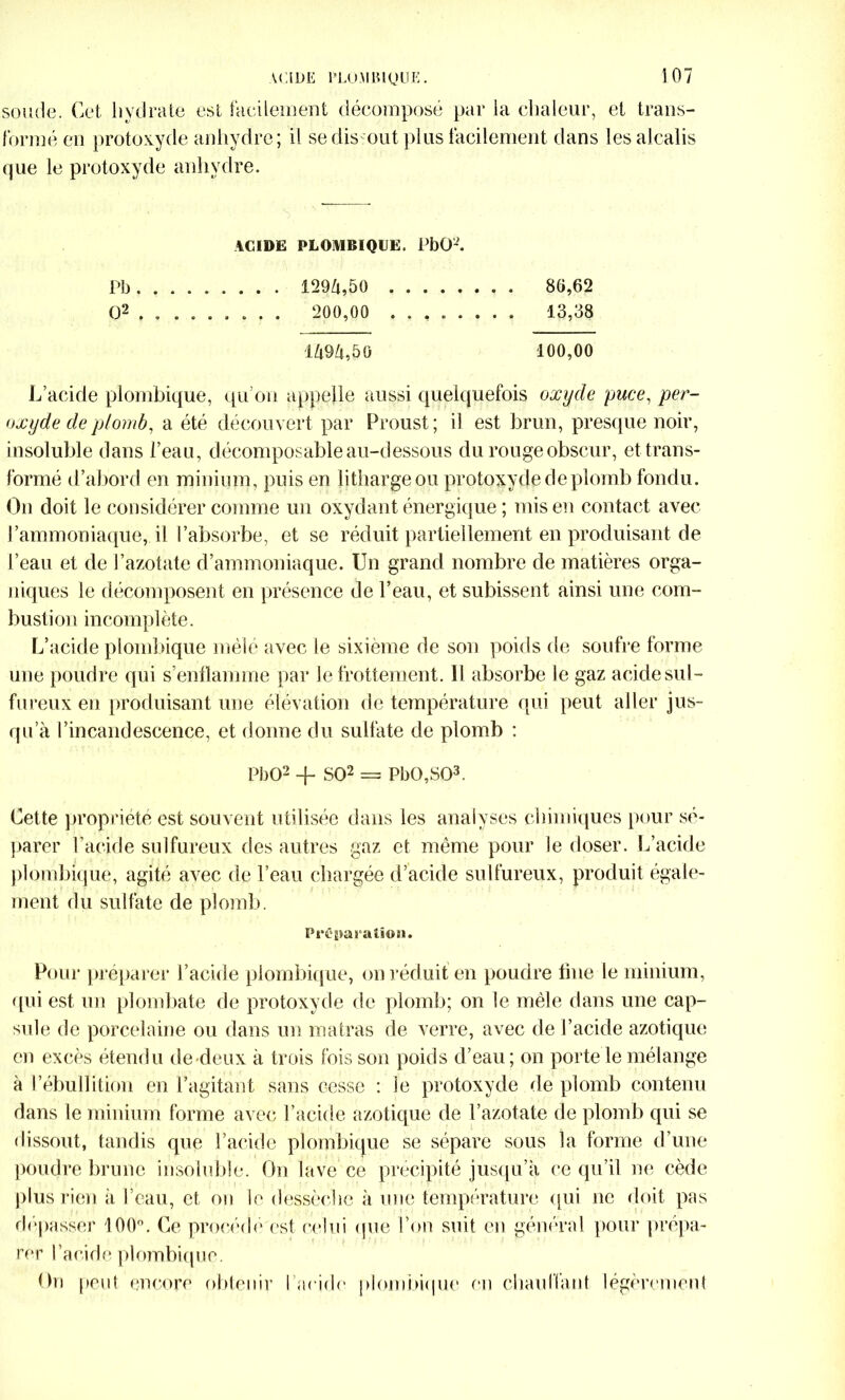 soude. Cet hydrate est facilement décomposé par la chaleur, et trans- formé eu protoxyde anhydre ; il sedis ont plus facilement dans les alcalis que le protoxyde anhydre. ACIDE PLOMBIQUE. PbO-. Pb 129Z|,50 8G,62 O2 , . ....... 200,00 . . , 13,38 1494,50 100,00 L’acide plombique, qu’on appelle aussi quelquefois oxyde puce, per- oxyde de plomb, a été découvert par Proust; il est brun, presque noir, insoluble dans l’eau, décomposable au-dessous du rouge obscur, et trans- formé d’abord en minium, puis en lithargeou protoxyde de plomb fondu. On doit le considérer comme un oxydant énergique ; mis en contact avec l’ammoniaque, il l’absorbe, et se réduit partiellement en produisant de l’eau et de l’azotate d’ammoniaque. Un grand nombre de matières orga- niques le décomposent en présence de l’eau, et subissent ainsi une com- bustioii incomplète. L’acide plombique mêlé avec le sixième de son poids de soufre forme une poudre qui s’enflamme par le frottement. 11 absorbe le gaz acide sul- fureux en produisant une élévation de température qui peut aller jus- qu’à l’incandescence, et donne du sulfate de plomb : PbO2 + SO2 = PbO,S03. Cette propriété est souvent utilisée dans les analyses chimiques pour sé- parer l’acide sulfureux des autres gaz et même pour le doser. L’acide plombique, agité avec de l’eau chargée d’acide sulfureux, produit égale- ment du sulfate de plomb. Préparation. Pour préparer l’acide plombique, on réduit en poudre line le minium, qui est un plombate de protoxyde de plomb; on le mêle dans une cap- sule de porcelaine ou dans un malras de verre, avec de l’acide azotique en excès étendu de deux à trois fois son poids d’eau ; on porte le mélange à l’ébullition en l’agitant sans cesse : le protoxyde de plomb contenu dans le minium forme avec l’acide azotique de l’azotate de plomb qui se dissout, tandis que l’acide plombique se sépare sous la forme d’une poudre brune insoluble. On lave ce précipité jusqu’à ce qu’il ne cède plus rien à l’eau, et on le dessèche à une température qui ne doit pas dépasser 100°. Ce procède est celui que l’on suit en général pour prépa- rer l’acide plombique. On peut encore obtenir l'acide plombique en chauffant légèrement