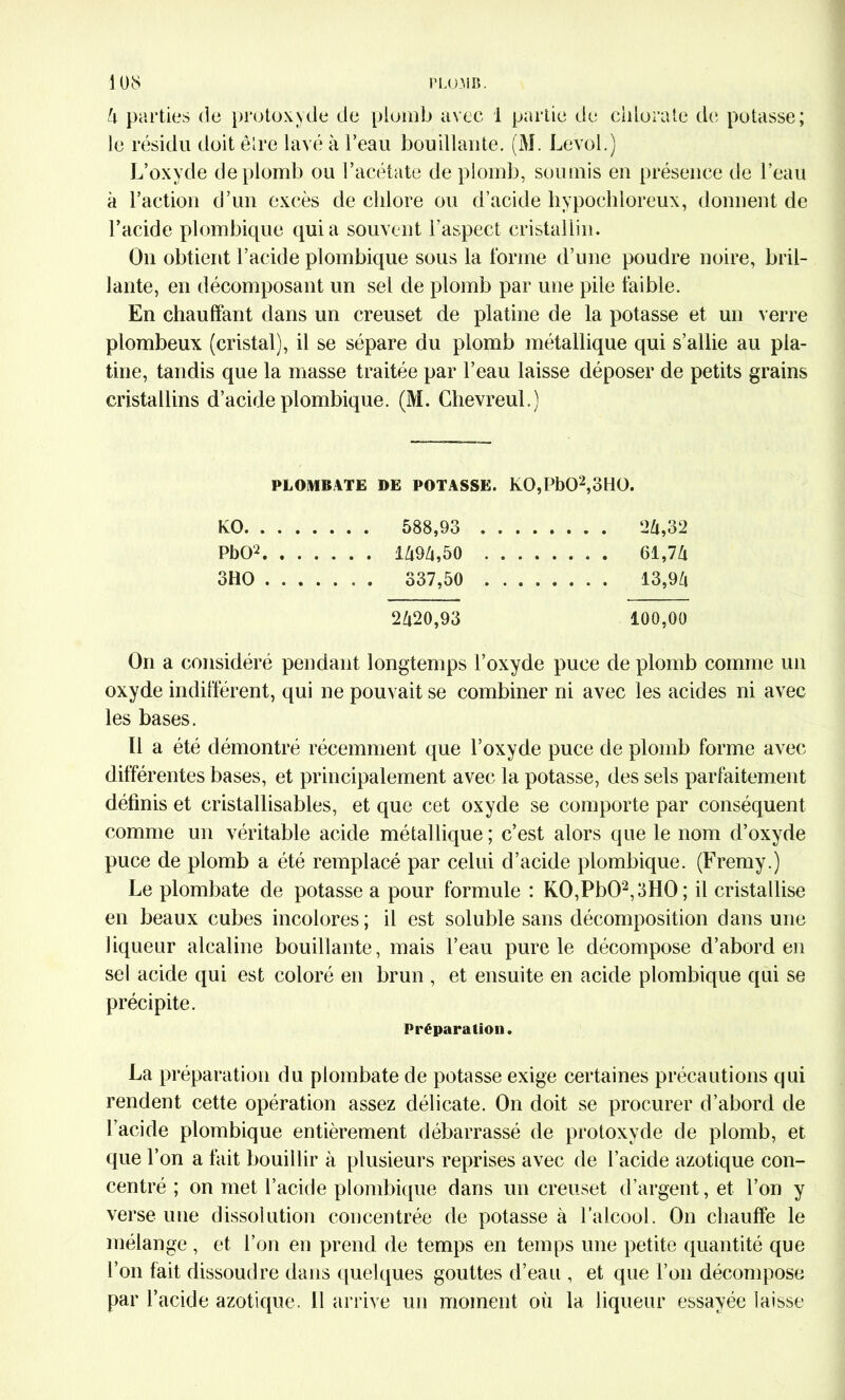 4 parties de protoxyde de plomb avec 1 partie de chlorate de potasse; le résidu doit être lavé à l’eau bouillante. (M. Levol.) L’oxyde de plomb ou l’acétate de plomb, soumis en présence de l’eau à l’action d’un excès de chlore ou d’acide hypochloreux, donnent de l’acide plombique quia souvent l’aspect cristallin. On obtient l’acide plombique sous la forme d’une poudre noire, bril- lante, en décomposant un sel de plomb par une pile faible. En chauffant dans un creuset de platine de la potasse et un verre plombeux (cristal), il se sépare du plomb métallique qui s’allie au pla- tine, tandis que la masse traitée par l’eau laisse déposer de petits grains cristallins d’acide plombique. (M. Chevreul.) PLOMBATE DE POTASSE. K0,Pb02,oH0. KO . . . 588,93 .... PbOL . . . . . . . 61,74 3HO .... . . . 337,50 .... . . . . 13,94 2420,93 100,00 On a considéré pendant longtemps l’oxyde puce de plomb comme un oxyde indifférent, qui ne pouvait se combiner ni avec les acides ni avec les bases. Il a été démontré récemment que l’oxyde puce de plomb forme avec différentes bases, et principalement avec la potasse, des sels parfaitement définis et cristallisables, et que cet oxyde se comporte par conséquent comme un véritable acide métallique; c’est alors que le nom d’oxyde puce de plomb a été remplacé par celui d’acide plombique. (Fremy.) Le plombate de potasse a pour formule : K0,Pb02,3H0; il cristallise en beaux cubes incolores ; il est soluble sans décomposition dans une liqueur alcaline bouillante, mais l’eau pure le décompose d’abord en sel acide qui est coloré en brun , et ensuite en acide plombique qui se précipite. Préparation. La préparation du plombate de potasse exige certaines précautions qui rendent cette opération assez délicate. On doit se procurer d’abord de l’acide plombique entièrement débarrassé de protoxyde de plomb, et que l’on a fait bouillir à plusieurs reprises avec de l’acide azotique con- centré ; on met l’acide plombique dans un creuset d’argent, et l’on y verse une dissolution concentrée de potasse à l’alcool. On chauffe le mélange , et l’on en prend de temps en temps une petite quantité que l’on fait dissoudre dans quelques gouttes d’eau , et que l’on décompose par l’acide azotique. Il arrive un moment où la liqueur essayée laisse