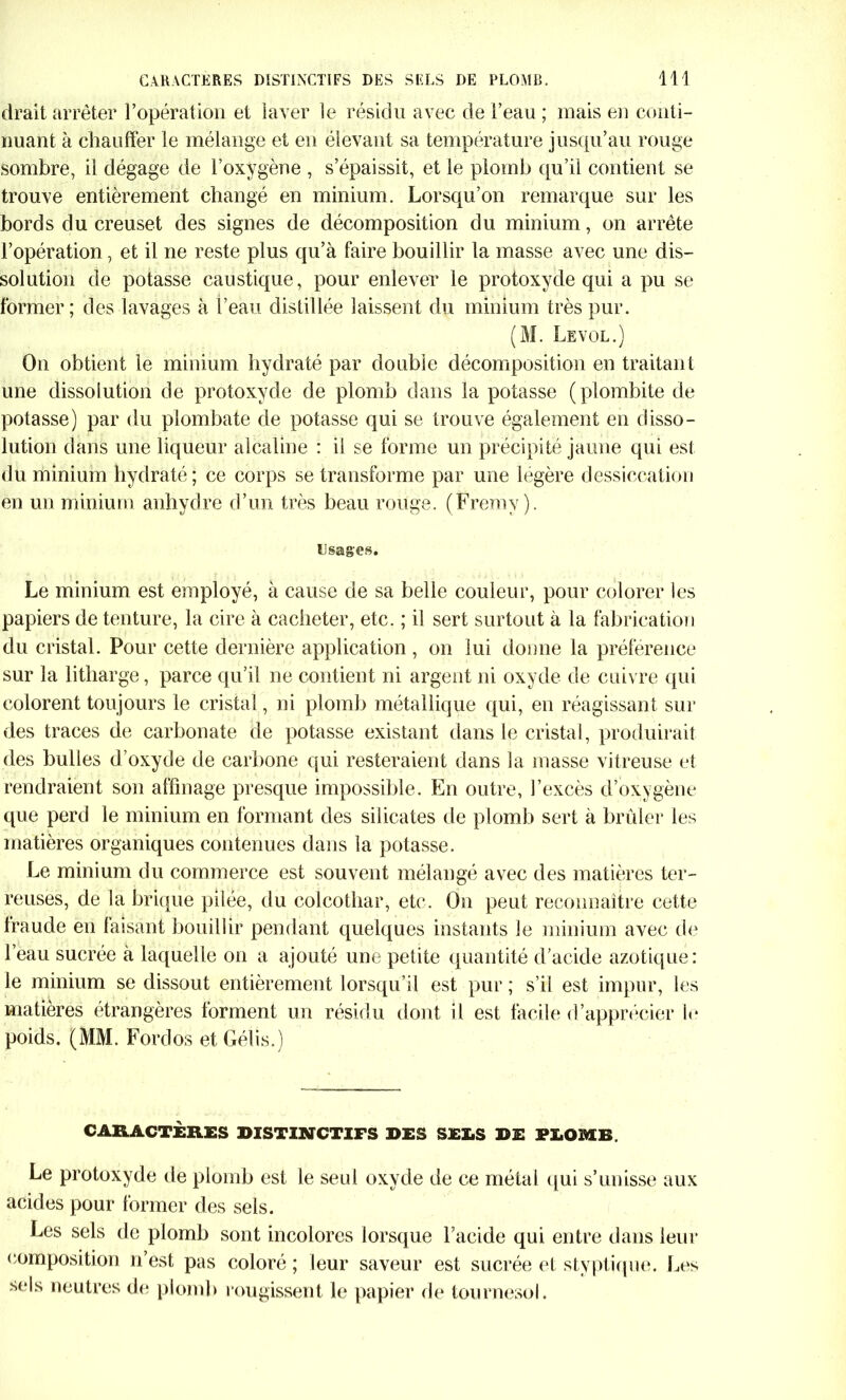 drait arrêter l’opération et laver le résidu avec de l’eau ; mais en conti- nuant à chauffer le mélange et en élevant sa température jusqu’au rouge sombre, il dégage de l’oxygène , s’épaissit, et le plomb qu’il contient se trouve entièrement changé en minium. Lorsqu’on remarque sur les bords du creuset des signes de décomposition du minium, on arrête l’opération, et il ne reste plus qu’à faire bouillir la masse avec une dis- solution de potasse caustique, pour enlever le protoxyde qui a pu se former; des lavages à l’eau distillée laissent du minium très pur. (M. Le vol.) On obtient le minium hydraté par double décomposition en traitant une dissolution de protoxyde de plomb dans la potasse (plombite de potasse) par du plombate de potasse qui se trouve également en disso- lution dans une liqueur alcaline : il se forme un précipité jaune qui est du minium hydraté; ce corps se transforme par une légère dessiccation en un minium anhydre d’un très beau rouge. (Fremy ). Usages. Le minium est employé, à cause de sa belle couleur, pour colorer les papiers de tenture, la cire à cacheter, etc. ; il sert surtout à la fabrication du cristal. Pour cette dernière application, on lui donne la préférence sur la litharge, parce qu’il ne contient ni argent ni oxyde de cuivre qui colorent toujours le cristal, ni plomb métallique qui, en réagissant sur des traces de carbonate de potasse existant dans le cristal, produirait des bulles d’oxyde de carbone qui resteraient dans la masse vitreuse et rendraient son affinage presque impossible. En outre, l’excès d’oxygène que perd le minium en formant des silicates de plomb sert à brûler les matières organiques contenues dans la potasse. Le minium du commerce est souvent mélangé avec des matières ter- reuses, de la brique pilée, du colcothar, etc. On peut reconnaître cette fraude en faisant bouillir pendant quelques instants le minium avec de l’eau sucrée à laquelle on a ajouté une petite quantité d’acide azotique: le minium se dissout entièrement lorsqu’il est pur ; s’il est impur, les matières étrangères forment un résidu dont il est facile d’apprécier le poids. (MM. Fordos et Gélis.) CARACTÈRES DISTINCTIFS DES SEX.S DE PX.OMB. Le protoxyde de plomb est le seul oxyde de ce métal qui s’unisse aux acides pour former des sels. Les sels de plomb sont incolores lorsque l’acide qui entre dans leur composition n’est pas coloré ; leur saveur est sucrée et styptique. Les sels neutres de plomb rougissent le papier de tournesol.