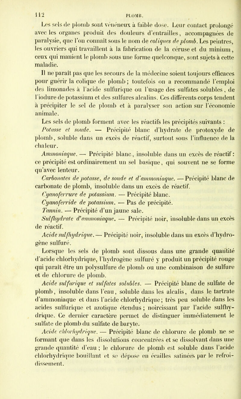 Les sels de plomb sont vénéneux à faible dose. Leur contact prolongé avec les organes produit des douleurs d’entrailles, accompagnées de paralysie, que l’on connaît sous le nom de coliques de plomb. Les peintres, les ouvriers qui travaillent à la fabrication de la céruse et du minium, ceux qui manient le plomb sous une forme quelconque, sont sujets à cette maladie. Il ne paraît pas que les secours de la médecine soient toujours efficaces pour guérir la colique de plomb ; toutefois on a recommandé l’emploi des limonades à l’acide sulfurique ou l’usage des sulfates solubles, de l’iodure de potassium et des sulfures alcalins. Ces différents corps tendent à précipiter le sel de plomb et à paralyser son action sur l’économie animale. Les sels de plomb forment avec les réactifs les précipités suivants : Potasse et soude. — Précipité blanc d’hydrate de protoxyde de plomb, soluble dans un excès de réactif, surtout sous l’influence de la chaleur. Ammoniaque. —• Précipité blanc, insoluble dans un excès de réactif : ce précipité est ordinairement un sel basique, qui souvent ne se forme qu’avec lenteur. Carbonates de potasse, de soude et d'ammoniaque. — Précipité blanc de carbonate de plomb, insoluble dans un excès de réactif. Cyanoferrure de potassium. — Précipité blanc. Cyanoferride de potassium. -— Pas de précipité. Tannin. — Précipité d’un jaune sale. Sulfhydrate d'ammoniaque. — Précipité noir, insoluble dans un excès de réactif. Acide sul(hydrique. — Précipité noir, insoluble dans un excès d’hydro- gène sulfuré. Lorsque les sels de plomb sont dissous dans une grande quantité d’acide chlorhydrique, l’hydrogène sulfuré y produit un précipité rouge qui paraît être un polysulfure de plomb ou une combinaison de sulfure et de chlorure de plomb. Acide sulfurique et sulfates solubles. — Précipité blanc de sulfate de plomb, insoluble dans l’eau, soluble dans les alcalis, dans le tartrate d’ammoniaque et dans l’acide chlorhydrique; très peu soluble dans les acides sulfurique et azotique étendus ; noircissant par l’acide sulfhy- drique. Ce dernier caractère permet de distinguer immédiatement le sulfate de plomb du sulfate de baryte. Acide chlorhydrique. — Précipité blanc de chlorure de plomb ne se formant que dans les dissolutions concentrées et se dissolvant dans une grande quantité d’eau ; le chlorure de plomb est soluble dans l’acide chlorhydrique bouillant et se dépose en écailles satinées par le refroi- dissement.