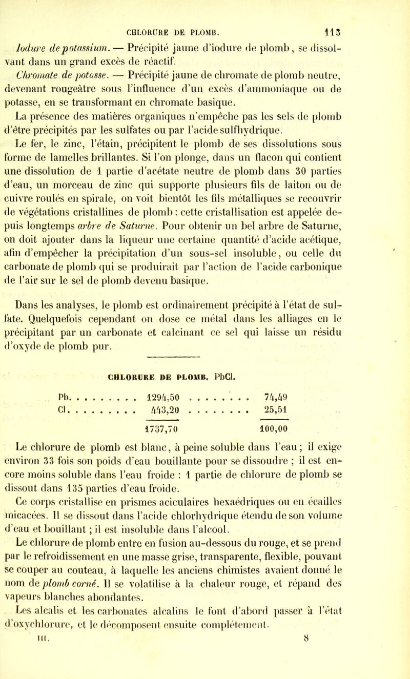 lodure de potassium. — Précipité jaune d’iodure de plomb, se dissol- vant dans un grand excès de réactif. Chroma,te de potasse. — Précipité jaune de chromate de plomb neutre, devenant rougeâtre sous l’influence d’un excès d’ammoniaque ou de potasse, en se transformant en chromate basique. La présence des matières organiques n’empêche pas les sels de plomb d’être précipités par les sulfates ou par l’acide sulfhydrique. Le fer, le zinc, l’étain, précipitent le plomb de ses dissolutions sous forme de lamelles brillantes. Si l’on plonge, dans un flacon qui contient une dissolution de 1 partie d’acétate neutre de plomb dans 30 parties d’eau, un morceau de zinc qui supporte plusieurs fils de laiton ou de cuivre roulés en spirale, on voit bientôt les fils métalliques se recouvrir de végétations cristallines de plomb : cette cristallisation est appelée de- puis longtemps arbre de Saturne. Pour obtenir un bel arbre de Saturne, on doit ajouter dans la liqueur une certaine quantité d’acide acétique, afin d’empêcher la précipitation d’un sous-sel insoluble, ou celle du carbonate de plomb qui se produirait par l’action de l’acide carbonique de l’air sur le sel de plomb devenu basique. Dans les analyses, le plomb est ordinairement précipité à l’état de sul- fate. Quelquefois cependant on dose ce métal dans les alliages en le précipitant par un carbonate et calcinant ce sel qui laisse un résidu d’oxyde de plomb pur. CHLORURE DE PLOMB. PbCl. PI) 129/1,50 ........ 7M9 Cl M3,20 25,51 1737,70 100,00 Le chlorure de plomb est blanc, à peine soluble dans l’eau ; il exige environ 33 fois son poids d’eau bouillante pour se dissoudre ; il est en- core moins soluble dans l’eau froide : 1 partie de chlorure de plomb se dissout dans 135 parties d’eau froide. Ce corps cristallise en prismes aciculaires hexaédriques ou en écailles micacées. Il se dissout dans l’acide chlorhydrique étendu de son volume d’eau et bouillant ; il est insoluble dans l’alcool. Le chlorure de plomb entre en fusion au-dessous du rouge, et se prend par le refroidissement en une masse grise, transparente, flexible, pouvant se couper au couteau, à laquelle les anciens chimistes avaient donné le nom de plomb corné. Tl se volatilise à la chaleur rouge, et répand des vapeurs blanches abondantes. Les alcalis et les carbonates alcalins le font d’abord passer à l’état d’oxychlorure, et le décomposent ensuite complètement. ni. 8