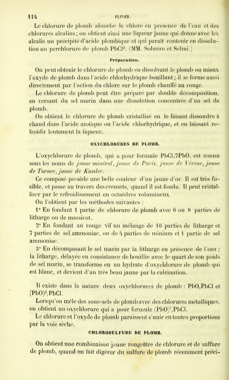 Le chlorure de plomb absorbe le chlore en présence de l’eau et des chlorures alcalins ; on obtient ainsi une liqueur jaune qui donne avec les alcalis un précipité d’acide plombique et qui paraît contenir en dissolu- tion un perchlorure de plomb PbCl2. (MM. Sobrero et Selon.) Préparation. On peut obtenir le chlorure de plomb en dissolvant le plomb ou mieux l’oxyde de plomb dans l’acide chlorhydrique bouillant ; il se forme aussi directement par l’action du chlore sur le plomb chauffé au rouge. Le chlorure de plomb peut être préparé par double décomposition, en versant du sel marin dans une dissolution concentrée d’un sel de plomb. On obtient le chlorure de plomb cristallisé en le faisant dissoudre à chaud dans l’acide azotique ou l’acide chlorhydrique, et en laissant re- froidir lentement la liqueur. OXYCHLORURES DE PLOMB. L’oxyclilorure de plomb, qui a pour formule PbCî,7PbO, est connu sous les noms de jaune minéral, jaune de Paris, jaune de Vérone, jaune de Turner, jaune de Kassler. Ce composé possède une belle couleur d’un jaune d’or. 11 est très fu- sible, et passe au travers des creusets, quand il est fondu. Il peut cristal- liser par le refroidissement en octaèdres volumineux. On l’obtient par les méthodes suivantes : 1° En fondant 1 partie de chlorure de plomb avec 6 ou 8 parties de litharge ou de massicot. 2° En fondant au rouge vif un mélange de 10 parties de litharge et 7 parties de sel ammoniac, ou de h parties de minium et 1 partie de sel ammoniac. 3° En décomposant le sel marin par la litharge en présence de l’eau ; la litharge, délayée en consistance de bouillie avec le quart de son poids de sel marin, se transforme en un hydrate d'oxychlorure de plomb qui est blanc, et devient d’un très beau jaune par la calcination. Il existe dans la nature deux oxvchlorures de plomb : PbO,PbCl et (PbO)2,PbCL Lorsqu’on mêle des sous-sels de plomb avec des chlorures métalliques, on obtient un oxychlorure qui a pour formule (PbO)5,PbCl. Le chlorure et l’oxyde de plomb paraissent s’unir en toutes proportions par la voie sèche. CHLOBOBÜLFURE DE PLOMB. On obtient une combinaison jaune rougeâtre de chlorure et de sulfure de plomb, quand on fait digérer du sulfure de plomb récemment préci-