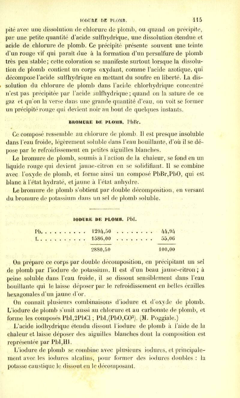 pité avec une dissolution de chlorure de plomb, ou quand on précipite, par une petite quantité d’acide sulfhydrique, une dissolution étendue et acide de chlorure de plomb. Ce précipité présente souvent une teinte d’un rouge vif qui parait due à la formation d’un persulfure de plomb très peu stable ; cette coloration se manifeste surtout lorsque la dissolu- tion de plomb contient un corps oxydant, comme l’acide azotique, qui décompose l’acide sulfhydrique en mettant du soufre en liberté. La dis- solution du chlorure de plomb dans l’acide chlorhydrique concentré n’est pas précipitée par l’acide sulfhydrique; quand on la sature de ce gaz et qu’on la verse dans une grande quantité d’eau, on voit se former un précipité rouge qui devient noir au bout de quelques instants. BROMURE DE PLOMB. PbBr. - 1 > * Ce composé ressemble au chlorure de plomb. 11 est presque insoluble dans l’eau froide, légèrement soluble dans l’eau bouillante, d’où il se dé- pose par le refroidissement en petites aiguilles blanches. Le bromure de plomb, soumis à 1 action de la chaleur, se fond en un liquide rouge qui devient jaune-citron en se solidifiant. Il se combine avec l’oxyde de plomb, et forme ainsi un composé PbBr,PbO, qui est blanc à l’état hydraté, et jaune à l’état anhydre. Le bromure de plomb s’obtient par double décomposition, en versant du bromure de potassium dans un sel de plomb soluble. KODURE DE PLOMB. Pbi. Pb. . 1294,50 ZiZi,94 I . . . 1586,00 . 55,06 ‘2880,50 100,00 On prépare ce corps par double décomposition, en précipitant un seî de plomb par l’iodure de potassium. 11 est d’un beau jaune-citron; à peine soluble dans l’eau froide, il se dissout sensiblement dans l’eau bouillante qui le laisse déposer par le refroidissement en belles écailles hexagonales d’un jaune d’or. On connaît plusieurs combinaisons d’iodure et d’oxyde de plomb. L’iodure de plomb s’unit aussi au chlorure et au carbonate de plomb, et forme les composés PbI,2PbCl ; PbI,(PbO,G02). (M. Poggiale.) L’acide iodhydrique étendu dissout l’iodure de plomb à l’aide de la chaleur et laisse déposer des aiguilles blanches dont la composition est représentée par PbI,HL L’iodure de plomb se combine avec plusieurs iodures, et principale- ment avec les iodures alcalins, pour former des iodures doubles : la potasse caustique le dissout en le décomposant.